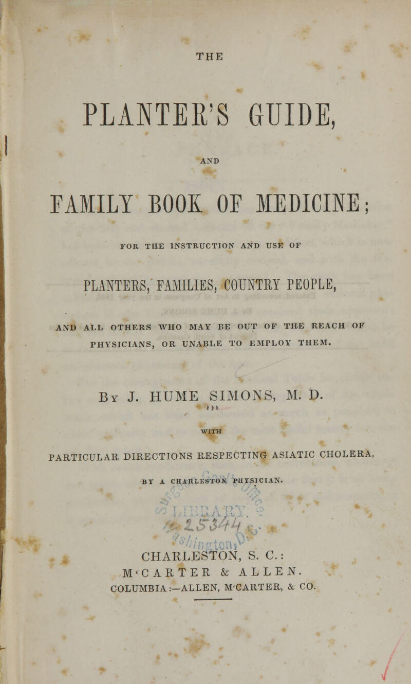 THE PLANTER'S GUIDE, FAMILY BOOK OF MEDICINE; FOR THE INSTRUCTION AND USE OF PLANTERS,' FAMILIES, COUNTRY PEOPLE, AND ALL OTHERS WHO MAY BE OUT OF THE REACH OF PHYSICIANS, OR UNABLE TO EMPLOY THEM. By J. HUME SIMONS, M. D. t M PARTICULAR DIRECTIONS RESPECTING ASIATIC CHOLERA, BY A CHARLESTOH FUTSICIAN. CHARLE.yfON, S. C.: M'CARTER & ALLEN. COLUMBIA:—ALLEN, MCARTER, & CO.