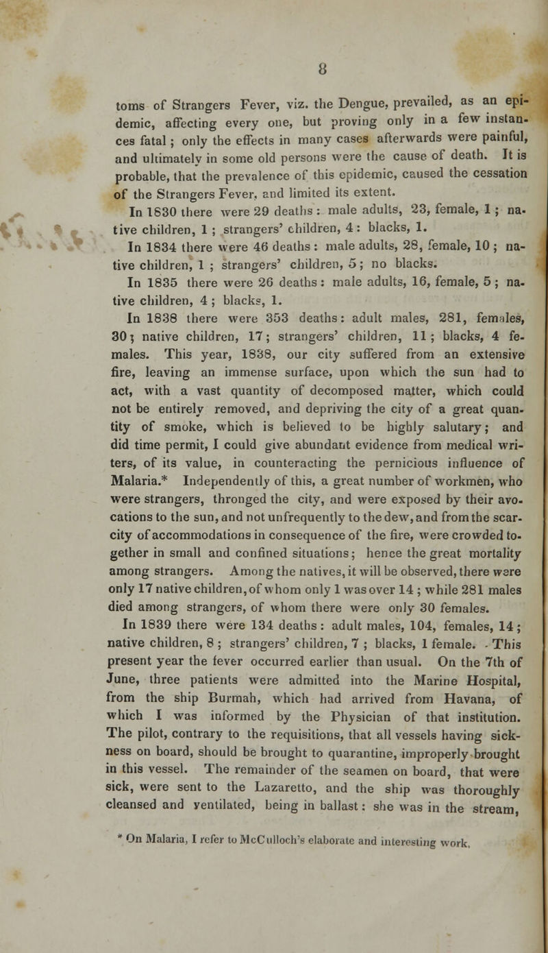 toms of Strangers Fever, viz. the Dengue, prevailed, as an epi- demic, affecting every one, but proving only in a few instan- ces fatal; only the effects in many cases afterwards were painful, and ultimately in some old persons were the cause of death. It is probable, that the prevalence of this epidemic, caused the cessation of the Strangers Fever, and limited its extent. In 1830 there were 29 deaths : male adults, 23, female, 1 ; na. live children, 1 ; strangers' children, 4: blacks, 1. In 1834 there were 46 deaths : male adults, 28, female, 10 ; na- tive children, 1 ; strangers' children, 5; no blacks. In 1835 there were 26 deaths: male adults, 16, female, 5; na- tive children, 4 ; blacks, 1. In 1838 there were 353 deaths: adult males, 281, females, 30j native children, 17; strangers' children, 11; blacks, 4 fe- males. This year, 1838, our city suffered from an extensive fire, leaving an immense surface, upon which the sun had to act, with a vast quantity of decomposed matter, which could not be entirely removed, and depriving the city of a great quan- tity of smoke, which is believed to be highly salutary; and did time permit, I could give abundant evidence from medical wri- ters, of its value, in counteracting the pernicious influence of Malaria.* Independently of this, a great number of workmen, who were strangers, thronged the city, and were exposed by their avo- cations to the sun, and not unfrequently to the dew, and from the scar- city of accommodations in consequence of the fire, were crowded to- gether in small and confined situations; hence the great mortality among strangers. Among the natives, it will be observed, there were only 17 native children, of whom only 1 wasover 14; while 281 males died among strangers, of whom there were only 30 females. In 1839 there were 134 deaths: adult males, 104, females, 14; native children, 8 ; strangers' children, 7 ; blacks, 1 female. - This present year the fever occurred earlier than usual. On the 7th of June, three patients were admitted into the Marine Hospital, from the ship Burmah, which had arrived from Havana, of which I was informed by the Physician of that institution. The pilot, contrary to the requisitions, that all vessels having sick- ness on board, should be brought to quarantine, improperly brought in this vessel. The remainder of the seamen on board, that were sick, were sent to the Lazaretto, and the ship was thoroughly cleansed and yentilated, being in ballast: she was in the stream * On Malaria, I refer to McCullochrs elaborate and interesting work.