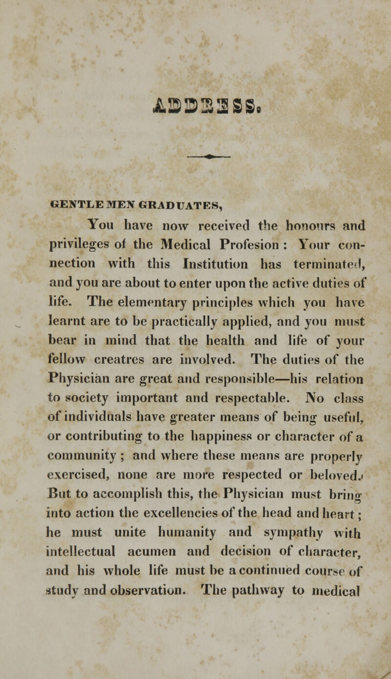 JL3323S8. GENTLE MEN GRADUATES, You have now received the honours and privileges of the Medical Profesion : Your con- nection with this Institution has terminate), and you are about to enter upon the active duties of life. The elementary principles which you have learnt are to be practically applied, and you must bear in mind that the health and life of your fellow creatres are involved. The duties of the Physician are great and responsible—his relation to society important and respectable. JNo class of individuals have greater means of being useful, or contributing to the happiness or character of a community ; and where these means are properly exercised, none are more respected or beloved.' But to accomplish this, the Physician must brino- into action the excellencies of the head and heart; he must unite humanity and sympathy with intellectual acumen and decision of character, and his whole life must be a continued course of study and observation. The pathway to medical /