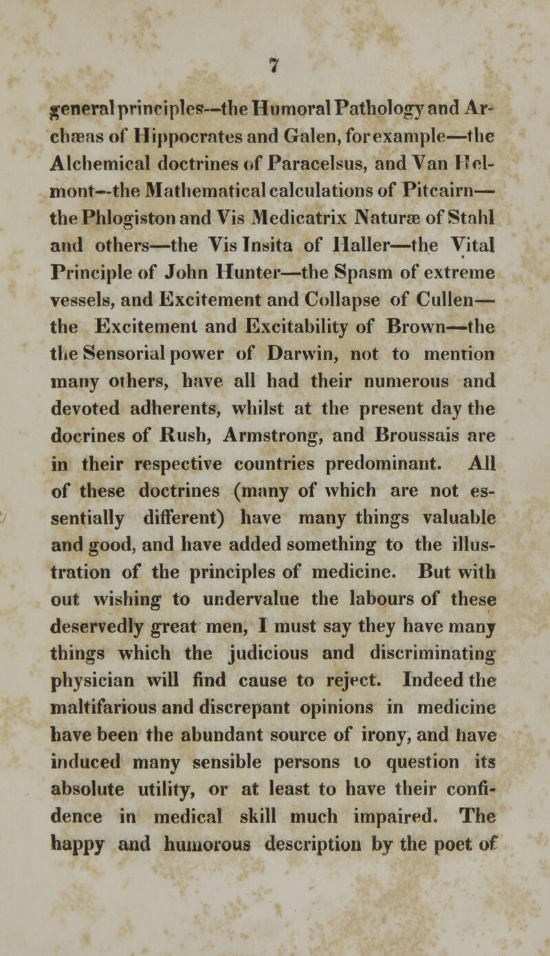 general principles—the Humoral Pathology and Ar~ chaeas of Hippocrates and Galen, forexample—the Alchemical doctrines of Paracelsus, and Van Hel- mont—the Mathematical calculations of Pitcairn— the Phlogiston and Vis Medicatrix Naturae of Stahl and others—the Vis Insita of Ilaller—the Vital Principle of John Hunter—the Spasm of extreme vessels, and Excitement and Collapse of Cullen— the Excitement and Excitability of Brown—the the Sensorial power of Darwin, not to mention many others, have all had their numerous and devoted adherents, whilst at the present day the docrines of Rush, Armstrong, and Broussais are in their respective countries predominant. All of these doctrines (many of which are not es- sentially different) have many things valuable and good, and have added something to the illus- tration of the principles of medicine. But with out wishing to undervalue the labours of these deservedly great men, I must say they have many things which the judicious and discriminating physician will find cause to reject. Indeed the maltifarious and discrepant opinions in medicine have been the abundant source of irony, and have induced many sensible persons to question its absolute utility, or at least to have their confi- dence in medical skill much impaired. The happy and humorous description by the poet of