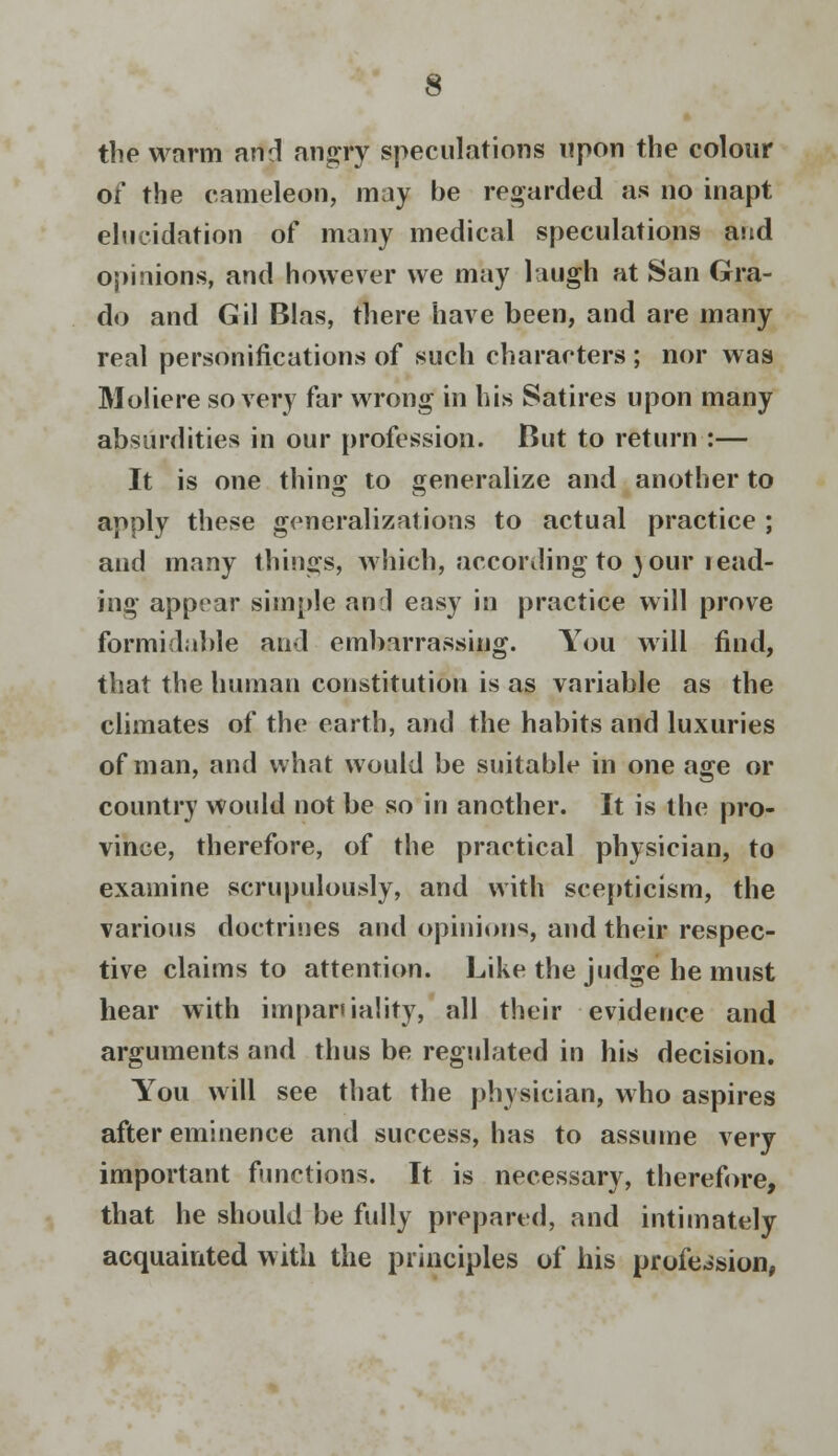 the warm and angry speculations upon the colour of the cameleon, may be regarded as no inapt elucidation of many medical speculations and opinions, and however we may laugh at San Gra- do and Gil Bias, there have been, and are many real personifications of such characters ; nor was Moliere so very far wrong in his Satires upon many absurdities in our profession. But to return :— It is one thing to generalize and another to apply these generalizations to actual practice ; and many things, which, according to your read- ing appear simple anil easy in practice will prove formidable and embarrassing. You will find, that the human constitution is as variable as the climates of the earth, and the habits and luxuries of man, and what would be suitable in one age or country would not be so in another. It is the pro- vince, therefore, of the practical physician, to examine scrupulously, and with scepticism, the various doctrines and opinions, and their respec- tive claims to attention. Like the judge he must hear with impartiality, all their evidence and arguments and thus be regulated in his decision. You will see that the physician, who aspires after eminence and success, has to assume very important functions. It is necessary, therefore, that he should be fully prepared, and intimately acquainted with the principles of his profession,