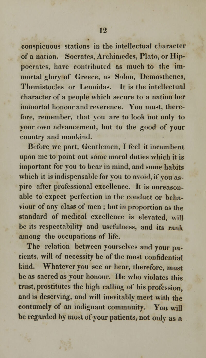 conspicuous stations in the intellectual character of a nation. Socrates, Archimedes, Plato, or Hip- pocrates, have contributed as much to the im- mortal glory of Greece, as Solon, Demosthenes, Themistocles or Leonidas. It is the intellectual character of a people which secure to a nation her immortal honour and reverence. You must, there- fore, remember, that you are to look not only to your own ndvancement, but to the good of your country and mankind. Before we part, Gentlemen, I feel it incumbent upon me to point out some moral duties which it is important for you to bear in mind, and some habits which it is indispensable for you to avoid, if you as- pire after professional excellence. It is unreason- able to expect perfection in the conduct or beha- viour of any class of men ; but in proportion as the standard of medical excellence is elevated, will be its respectability and usefulness, and its rank among the occupations of life. The relation between yourselves and your pa- tients, will of necessity be of the most confidential kind. Whatever you see or hear, therefore, must be as sacred as your honour. He who violates this trust, prostitutes the high calling of his profession, and is deserving, and will inevitably meet with the contumely of an indignant commnuity. You will be regarded by most of your patients, not only as a