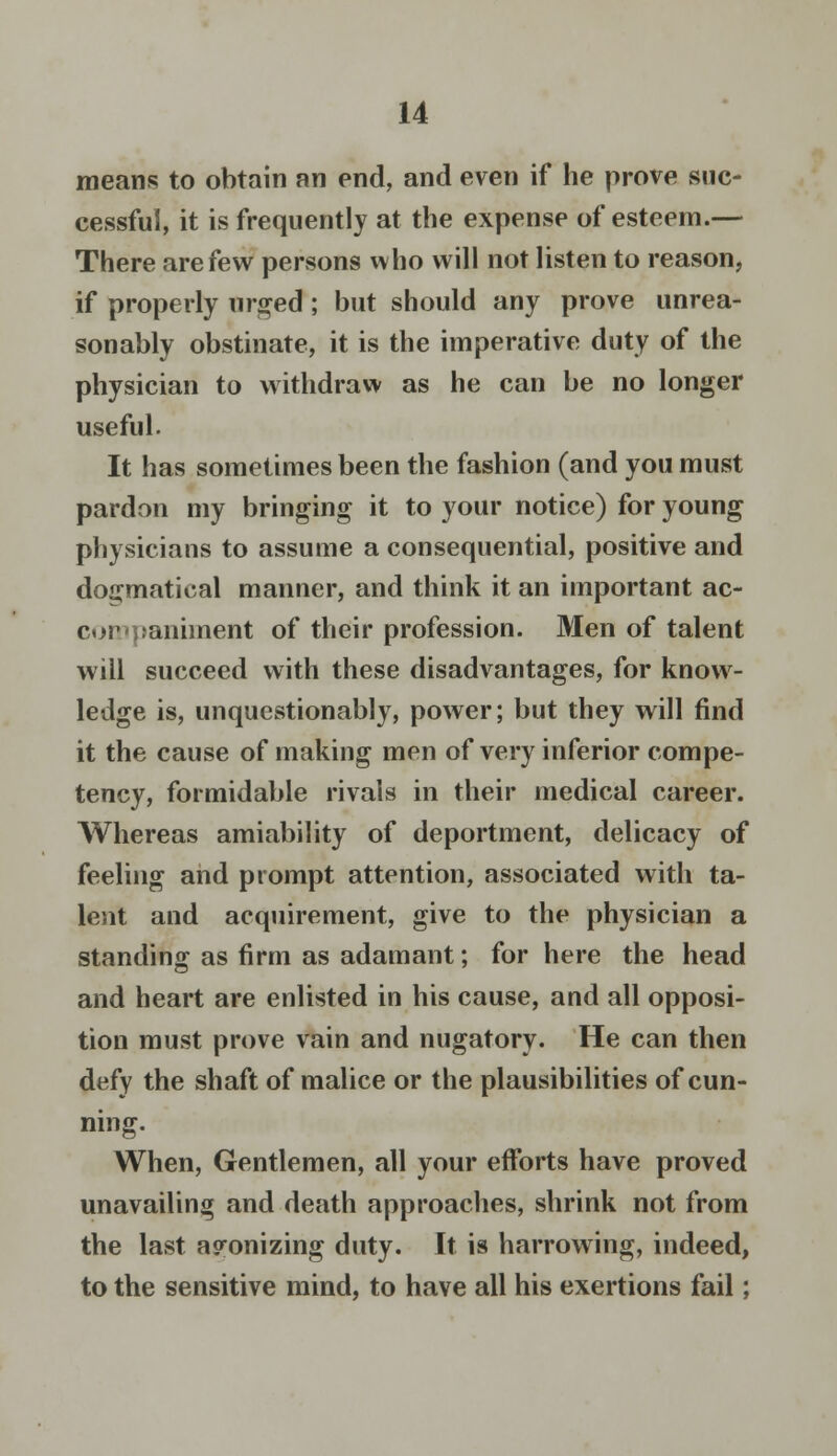 means to obtain an end, and even if he prove suc- cessful, it is frequently at the expense of esteem.— There are few persons who will not listen to reason, if properly urged; but should any prove unrea- sonably obstinate, it is the imperative duty of the physician to withdraw as he can be no longer useful. It has sometimes been the fashion (and you must pardon my bringing it to your notice) for young physicians to assume a consequential, positive and dogmatical manner, and think it an important ac- companiment of their profession. Men of talent will succeed with these disadvantages, for know- ledge is, unquestionably, power; but they will find it the cause of making men of very inferior compe- tency, formidable rivals in their medical career. Whereas amiability of deportment, delicacy of feeling and prompt attention, associated with ta- lent and acquirement, give to the physician a standing as firm as adamant; for here the head and heart are enlisted in his cause, and all opposi- tion must prove vain and nugatory. He can then defy the shaft of malice or the plausibilities of cun- ning. When, Gentlemen, all your efforts have proved unavailing and death approaches, shrink not from the last agonizing duty. It is harrowing, indeed, to the sensitive mind, to have all his exertions fail;