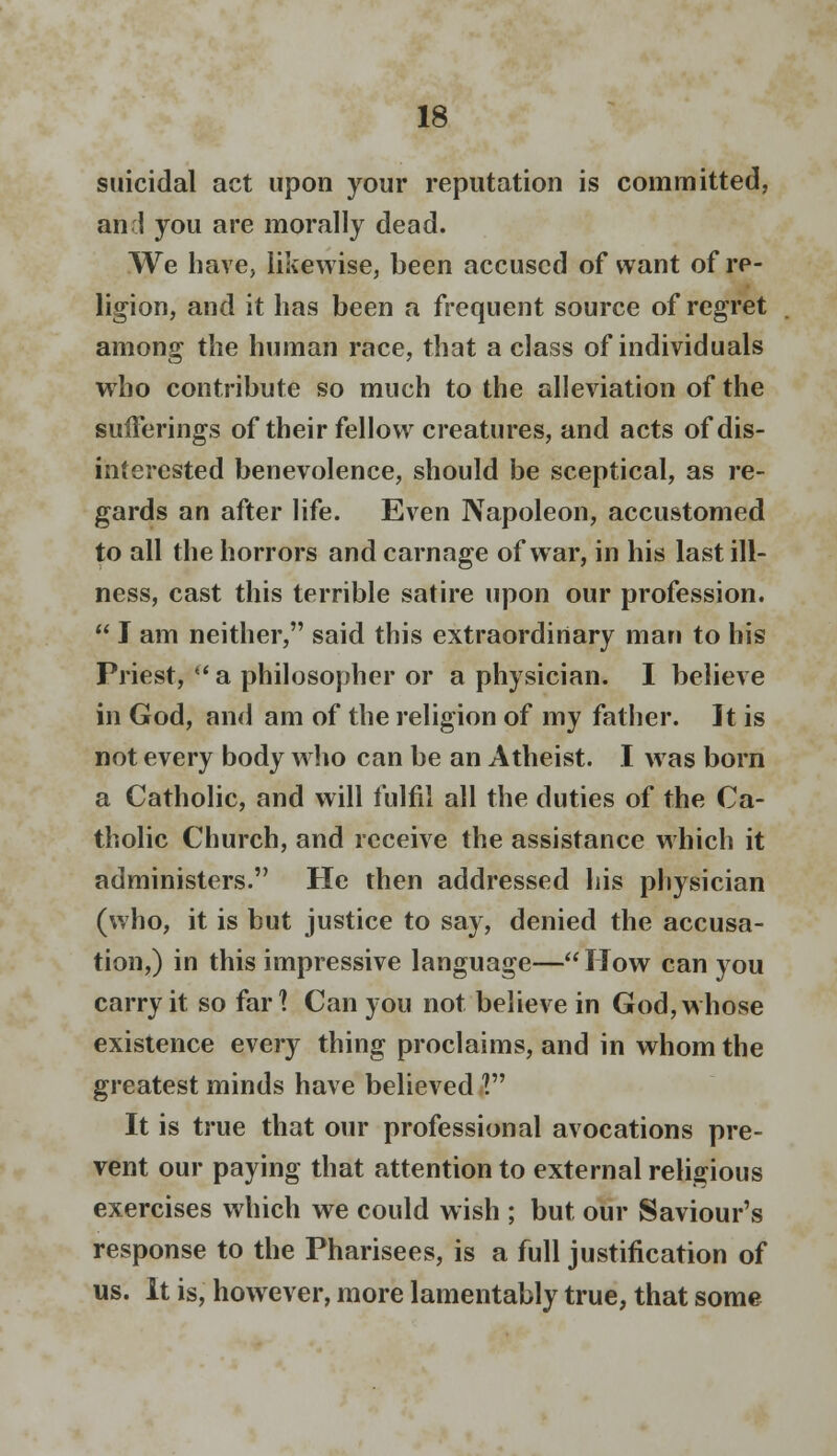 suicidal act upon your reputation is committed, an 1 you are morally dead. We have, likewise, been accused of want of re- ligion, and it has been a frequent source of regret among the human race, that a class of individuals who contribute so much to the alleviation of the sufferings of their fellow creatures, and acts of dis- interested benevolence, should be sceptical, as re- gards an after life. Even Napoleon, accustomed to all the horrors and carnage of war, in his last ill- ness, cast this terrible satire upon our profession.  I am neither, said this extraordinary man to his Priest, a philosopher or a physician. I believe in God, and am of the religion of my father. It is not every body who can be an Atheist. I was born a Catholic, and will fulfil all the duties of the Ca- tholic Church, and receive the assistance which it administers. He then addressed his physician (who, it is but justice to say, denied the accusa- tion,) in this impressive language—How can you carry it so far? Can you not believe in God, whose existence every thing proclaims, and in whom the greatest minds have believed V It is true that our professional avocations pre- vent our paying that attention to external religious exercises which we could wish ; but our Saviour's response to the Pharisees, is a full justification of us. It is, however, more lamentably true, that some