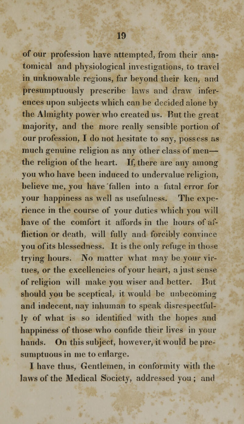 of our profession have attempted, from their ana- tomical and physiological investigations, to travel in unknowable regions, far beyond their ken, and presumptuously prescribe laws and draw infer- ences upon subjects which can be decided alone by the Almighty power who created us. But the great majority, and the more really sensible portion of our profession, I do not hesitate to say, possess as much genuine religion as any other class of men— the religion of the heart. If, there are any among you who have been induced to undervalue religion, believe me, you have fallen into a fatal error for your happiness as well as usefulness. The expe- rience in the course of your duties which you will have of the comfort it affords in the hours of af- fliction or death, will fully and forcibly convince you of its blessedness. It is the only refuge in those trying hours. No matter what may be your vir- tues, or the excellencies of your heart, a just sense of religion will make you wiser and better. But should you be sceptical, it would be unbecoming and indecent, nay inhuman to speak disrespectful- ly of what is so identified with the hopes and happiness of those who confide their lives in your hands. On this subject, however, it would be pre- sumptuous in me to enlarge. I have thus, Gentlemen, in conformity with the laws of the Medical Society, addressed you ; and