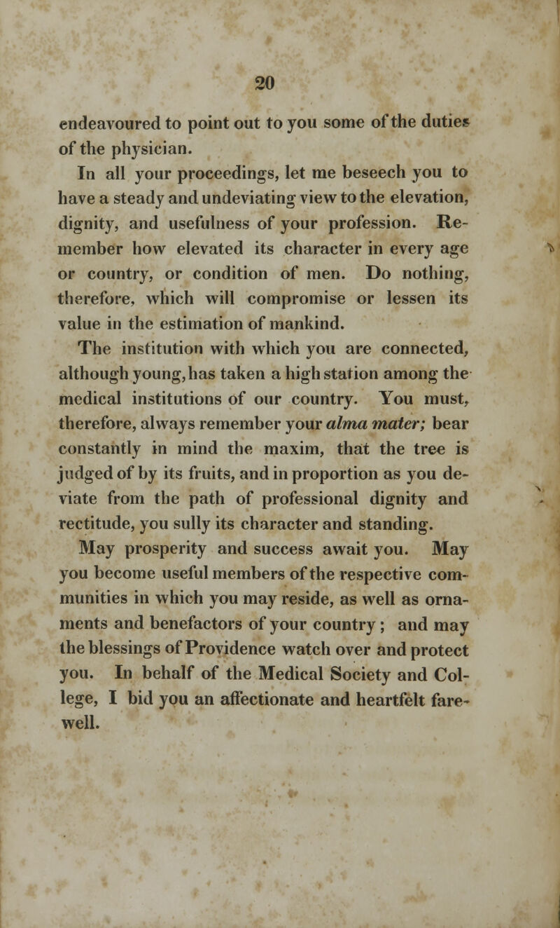 endeavoured to point out to you some of the duties of the physician. In all your proceedings, let me beseech you to have a steady and undeviating view to the elevation, dignity, and usefulness of your profession. Re- member how elevated its character in every age or country, or condition of men. Do nothing, therefore, which will compromise or lessen its value in the estimation of mankind. The institution with which you are connected, although young, has taken a high station among the medical institutions of our country. You must, therefore, always remember your alma mater; bear constantly in mind the maxim, that the tree is judged of by its fruits, and in proportion as you de- viate from the path of professional dignity and rectitude, you sully its character and standing. May prosperity and success await you. May you become useful members of the respective com- munities in which you may reside, as well as orna- ments and benefactors of your country; and may the blessings of Providence watch over and protect you. In behalf of the Medical Society and Col- lege, I bid you an affectionate and heartfelt fare- well.
