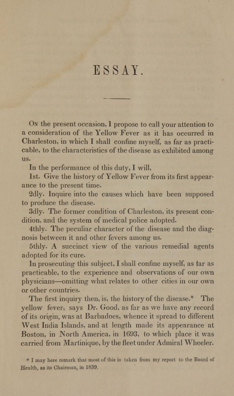 ESSAY. On the present occasion, 1 propose to call your attention to a consideration of the Yellow Fever as it has occurred in Charleston, in which I shall confine myself, as far as practi- cable, to the characteristics of the disease as exhibited among us. In the performance of this duty, I will, 1st. Give the history of Yellow Fever from its first appear- ance to the present time. 2dly. Inquire into the causes which have been supposed to produce the disease. 3dly. The former condition of Charleston, its present con- dition, and the system of medical police adopted. 4thly- The peculiar character of the disease and the diag- nosis between it and other fevers among us. 5thly. A succinct view of the various remedial agents adopted for its cure. In prosecuting this subject, I shall confine myself, as far as practicable, to the experience and observations of our own physicians—omitting what relates to other cities in our own or other countries. The first inquiry then, is, the history of the disease.* The yellow fever, says Dr. Good, as far as we have any record of its origin, was at Barbadoes, whence it spread to different West India Islands, and at length made its appearance at Boston, in North America, in 1693, to which place it was carried from Martinique, by the fleet under Admiral Wheeler. * I may here remark that most of this is taken from my report to the Board of Health, as its Chairman, in 1839.