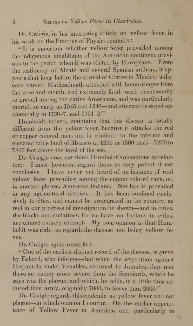 Dr. Craigie, in his interesting article on yellow fever, in his work on the Practice of Physic, remarks :  It is uncertain whether yellow fever prevailed among the indigenous inhabitants of the American continent previ- ous to the period when it was visited by Europeans. From the testimony of Alzate and several Spanish authors, it ap- pears that long before the arrival of Cortez in Mexico, a dis- ease named Matlazahuatl, attended with hemorrhages from the nose and mouth, and extremely fatal, used occasionally to prevail among the native Americans, and was particularly mortal, so early as 1545 and 1546—and afterwards raged ep- idemically in 1736-7, and 1761-2. Humboldt, indeed, maintains that this disease is totally different from the yellow fever, because it attacks the red or copper colored race, and is confined to the interior and elevated table land of Mexico at 1200 or 1300 tasis—7200 to 7800 feet above the level of the sea. Dr. Craigie does not think Humboldt's objections satisfac- tory. I must, however, regard them as very potent if not conclusive. I have never yet heard of an instance of real yellow fever prevailing among the copper colored race, or, in another phrase, American Indians. Nor has it prevailed in any agricultural districts. It has been confined exclu- sively to cities, and cannot be propagated in the country, as will in our progress of investigation be shewn—and in cities, the blacks and mulattoes, for we have no Indians in cities, are almost entirely exempt. My own opinion is, that Hum- boldt was right as regards the disease not being yellow fe- ver. Dr. Craigie again remarks:  One of the earliest distinct record of the disease, is given by Echard, who informs—that when the expedition against Hispaniola under Venables, returned to Jamaica, they met there an enemy more severe than the Spaniards, which he says was the plague, and which, he adds, in a little time re- duced their army, originally 7000, to fewer than 2000. Dr. Craigie regards this epidemic as yellow fever and not plague—in which opinion I concur. On the earlier appear- ance of Yellow Fever in America, and particularly in