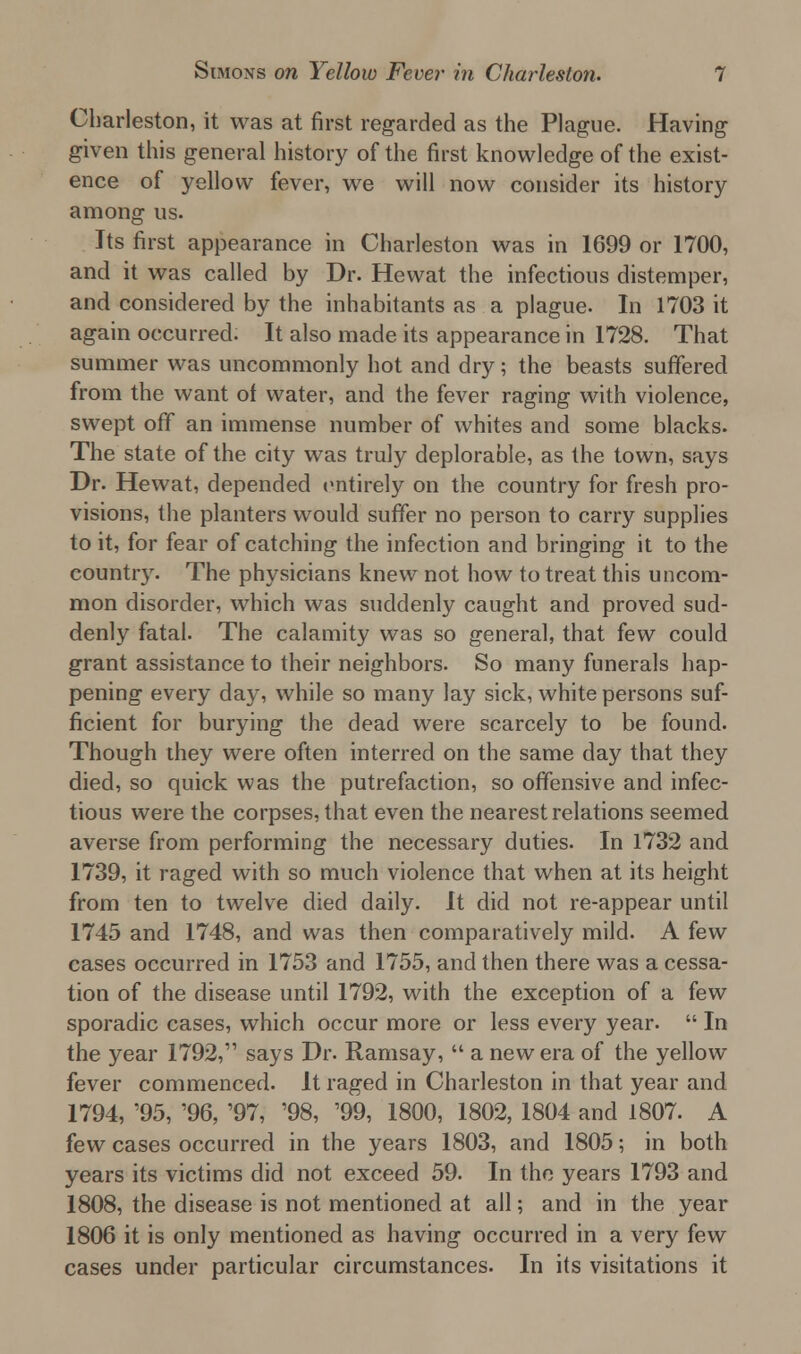 Charleston, it was at first regarded as the Plague. Having given this general history of the first knowledge of the exist- ence of yellow fever, we will now consider its history among us. Its first appearance in Charleston was in 1699 or 1700, and it was called by Dr. Hewat the infectious distemper, and considered by the inhabitants as a plague. In 1703 it again occurred. It also made its appearance in 1728. That summer was uncommonly hot and dry; the beasts suffered from the want of water, and the fever raging with violence, swept off an immense number of whites and some blacks. The state of the city was truly deplorable, as the town, says Dr. Hewat, depended entirely on the country for fresh pro- visions, the planters would suffer no person to carry supplies to it, for fear of catching the infection and bringing it to the country. The physicians knew not how to treat this uncom- mon disorder, which was suddenly caught and proved sud- denly fatal. The calamity was so general, that few could grant assistance to their neighbors. So many funerals hap- pening every day, while so many lay sick, white persons suf- ficient for burying the dead were scarcely to be found. Though they were often interred on the same day that they died, so quick was the putrefaction, so offensive and infec- tious were the corpses, that even the nearest relations seemed averse from performing the necessary duties. In 1732 and 1739, it raged with so much violence that when at its height from ten to twelve died daily. It did not re-appear until 1745 and 1748, and was then comparatively mild. A few cases occurred in 1753 and 1755, and then there was a cessa- tion of the disease until 1792, with the exception of a few sporadic cases, which occur more or less every year.  In the year 1792, says Dr. Ramsay,  a new era of the yellow fever commenced. It raged in Charleston in that year and 1794, '95, '96, '97, '98, '99, 1800, 1802, 1804 and 1807. A few cases occurred in the years 1803, and 1805; in both years its victims did not exceed 59. In the years 1793 and 1808, the disease is not mentioned at all; and in the year 1806 it is only mentioned as having occurred in a very few cases under particular circumstances. In its visitations it