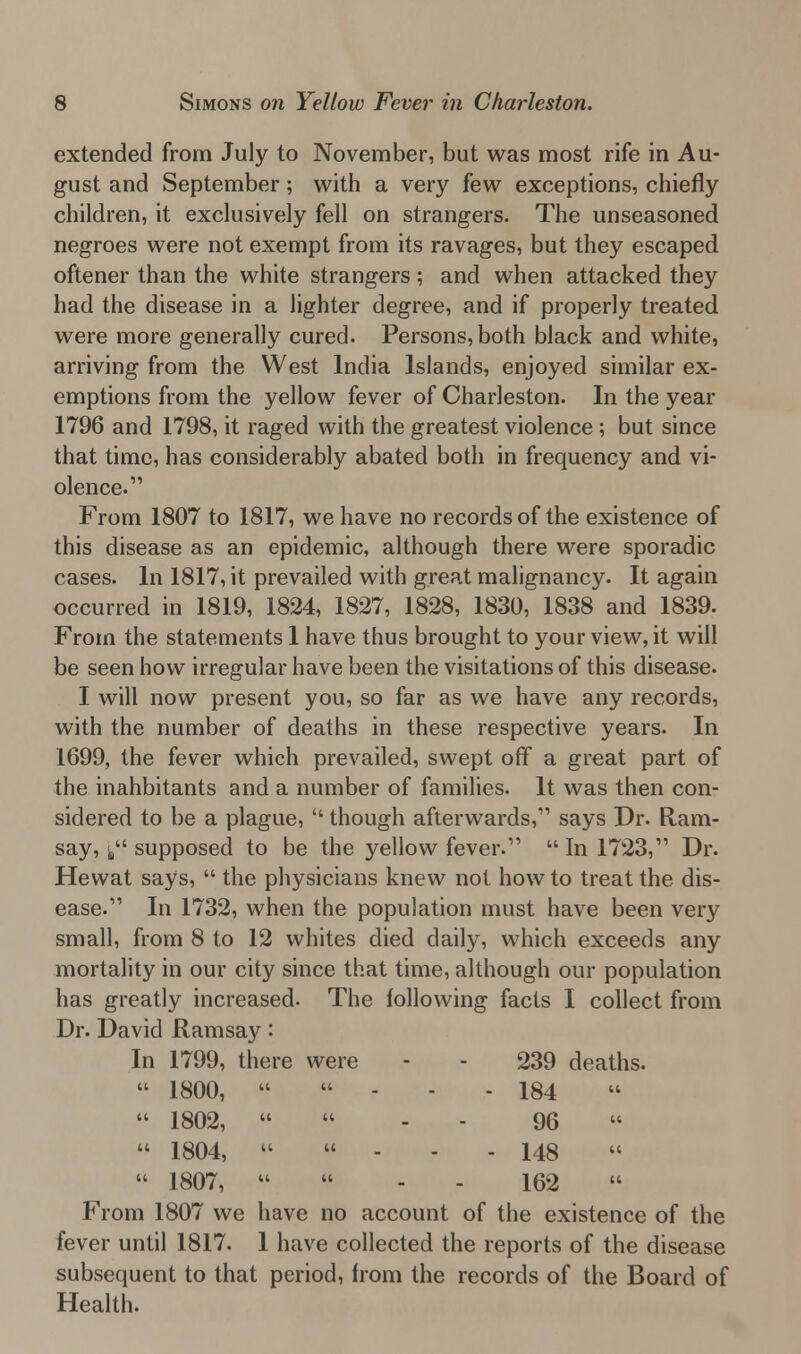 extended from July to November, but was most rife in Au- gust and September; with a very few exceptions, chiefly children, it exclusively fell on strangers. The unseasoned negroes were not exempt from its ravages, but they escaped oftener than the white strangers; and when attacked they had the disease in a lighter degree, and if properly treated were more generally cured. Persons, both black and white, arriving from the West India Islands, enjoyed similar ex- emptions from the yellow fever of Charleston. In the year 1796 and 1798, it raged with the greatest violence ; but since that time, has considerably abated both in frequency and vi- olence.1' From 1807 to 1817, we have no records of the existence of this disease as an epidemic, although there were sporadic cases. In 1817, it prevailed with great malignancy. It again occurred in 1819, 1824, 1827, 1828, 1830, 1838 and 1839. From the statements 1 have thus brought to your view, it will be seen how irregular have been the visitations of this disease. I will now present you, so far as we have any records, with the number of deaths in these respective years. In 1699, the fever which prevailed, swept off a great part of the inahbitants and a number of families. It was then con- sidered to be a plague,  though afterwards, says Dr. Ram- say, f supposed to be the yellow fever.  In 1723, Dr. Hewat says,  the physicians knew not how to treat the dis- ease. In 1732, when the population must have been very small, from 8 to 12 whites died daily, which exceeds any mortality in our city since that time, although our population has greatly increased. The following facts I collect from Dr. David Ramsay: In 1799, there were - - 239 deaths.  1800, ««--.. 184  1802,  - - 96  1804, »  - 148  1807,   - 162 From 1807 we have no account of the existence of the fever until 1817. 1 have collected the reports of the disease subsequent to that period, from the records of the Board of Health.