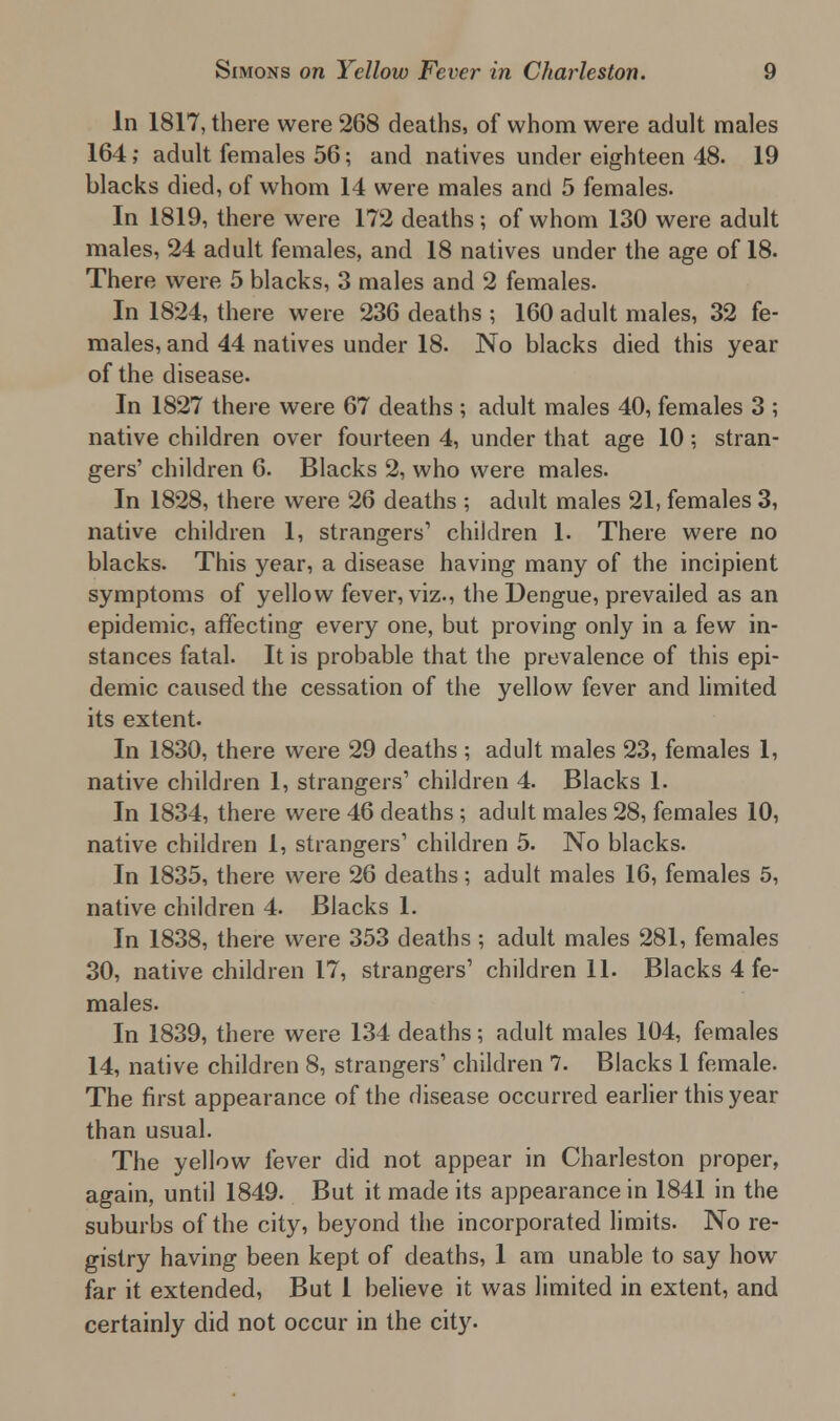In 1817, there were 268 deaths, of whom were adult males 164; adult females 56; and natives under eighteen 48. 19 blacks died, of whom 14 were males and 5 females. In 1819, there were 172 deaths; of whom 130 were adult males, 24 adult females, and 18 natives under the age of 18. There were 5 blacks, 3 males and 2 females. In 1824, there were 236 deaths ; 160 adult males, 32 fe- males, and 44 natives under 18. No blacks died this year of the disease. In 1827 there were 67 deaths ; adult males 40, females 3 ; native children over fourteen 4, under that age 10; stran- gers' children 6. Blacks 2, who were males. In 1828, there were 26 deaths ; adult males 21, females 3, native children 1, strangers1 children 1. There were no blacks. This year, a disease having many of the incipient symptoms of yellow fever, viz., the Dengue, prevailed as an epidemic, affecting every one, but proving only in a few in- stances fatal. It is probable that the prevalence of this epi- demic caused the cessation of the yellow fever and limited its extent. In 1830, there were 29 deaths ; adult males 23, females 1, native children 1, strangers1 children 4. Blacks 1. In 1834, there were 46 deaths ; adult males 28, females 10, native children 1, strangers1 children 5. No blacks. In 1835, there were 26 deaths; adult males 16, females 5, native children 4. Blacks 1. In 1838, there were 353 deaths ; adult males 281, females 30, native children 17, strangers1 children 11. Blacks 4 fe- males. In 1839, there were 134 deaths; adult males 104, females 14, native children 8, strangers1 children 7. Blacks 1 female. The first appearance of the disease occurred earlier this year than usual. The yellow fever did not appear in Charleston proper, again, until 1849. But it made its appearance in 1841 in the suburbs of the city, beyond the incorporated limits. No re- gistry having been kept of deaths, 1 am unable to say how far it extended, But 1 believe it was limited in extent, and certainly did not occur in the city.