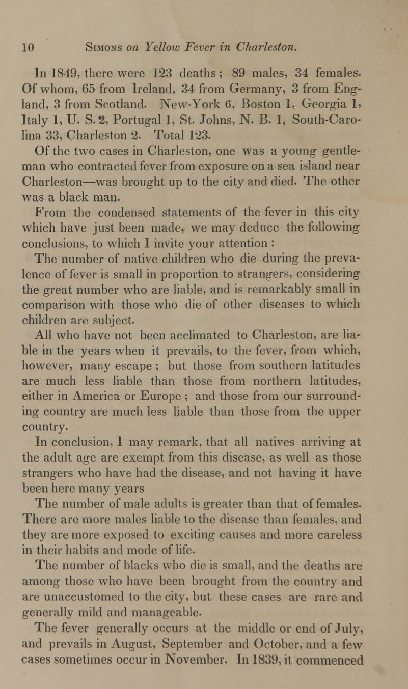 In 1849, there were 123 deaths ; 89 males, 34 females. Of whom, 65 from Ireland, 34 from Germany, 3 from Eng- land, 3 from Scotland. New-York 6, Boston 1, Georgia 1, Italy 1, U. S.2, Portugal 1, St Johns, N. B. 1, South-Caro- lina 33, Charleston 2. Total 123. Of the two cases in Charleston, one was a young gentle- man who contracted fever from exposure on a sea island near Charleston—was brought up to the city and died. The other was a black man. From the condensed statements of the fever in this city which have just been made, we may deduce the following conclusions, to which 1 invite your attention : The number of native children who die during the preva- lence of fever is small in proportion to strangers, considering the great number who are liable, and is remarkably small in comparison with those who die of other diseases to which children are subject. All who have not been acclimated to Charleston, are lia- ble in the years when it prevails, to the fever, from which, however, many escape ; but those from southern latitudes are much less liable than those from northern latitudes, either in America or Europe ; and those from our surround- ing country are much less liable than those from the upper country. In conclusion, 1 may remark, that all natives arriving at the adult age are exempt from this disease, as well as those strangers who have had the disease, and not having it have been here many years The number of male adults is greater than that of females. There are more males liable to the disease than females, and they are more exposed to exciting causes and more careless in their habits and mode of life. The number of blacks who die is small, and the deaths are among those who have been brought from the country and are unaccustomed to the city, but these cases are rare and generally mild and manageable. The fever generally occurs at the middle or end of July, and prevails in August, September and October, and a few cases sometimes occur in November. In 1839, it commenced