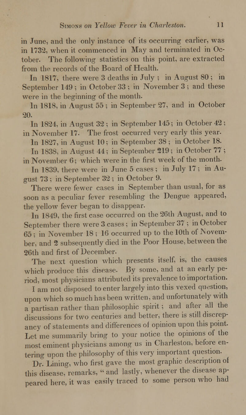 in June, and the only instance of its occurring earlier, was in 1732, when it commenced in May and terminated in Oc- tober. The following statistics on this point, are extracted from the records of the Board of Health. In 1817, there were 3 deaths in July ; in August 80 ; in September 149 ; in October 33 ; in November 3 ; and these were in the beginning of the month. In 1818, in August 55 ; in September 27, and in October 20. In 1824, in August 32 ; in September 145; in October 42; in November 17. The frost occurred very early this year. In 1827, in August 10; in September 38 ; in October 18. In 1838, in August 44; in September 219 ; in October 77 ; in November 6; which were in the first week of the month. In 1839, there were in June 5 cases ; in July 17; in Au- gust 73 ; in September 32 ; in October 9. There were fewer cases in September than usual, for as soon as a peculiar fever resembling the Dengue appeared, the yellow fever began to disappear. In 1849, the first case occurred on the 26th August, and to September there were 3 cases; in September 37 ; in October 65 ; in November 18 ; 16 occurred up to the 10th of Novem- ber, and 2 subsequently died in the Poor House, between the 26th and first of December. The next question which presents itself, is, the causes which produce this disease. By some, and at an early pe- riod, most physicians attributed its prevalence to importation. I am not disposed to enter largely into this vexed question, upon which so much has been written, and unfortunately with a partisan rather than philosophic spirit; and after all the discussions for two centuries and better, there is still discrep- ancy of statements and differences of opinion upon this point. Let me summarily bring to your notice the opinions of the most eminent physicians among us in Charleston, before en- tering upon the philosophy of this very important question. Dr! Lining, who first gave the most graphic description of this disease, remarks, « and lastly, whenever the disease ap- peared here, it was easily traced to some person who had