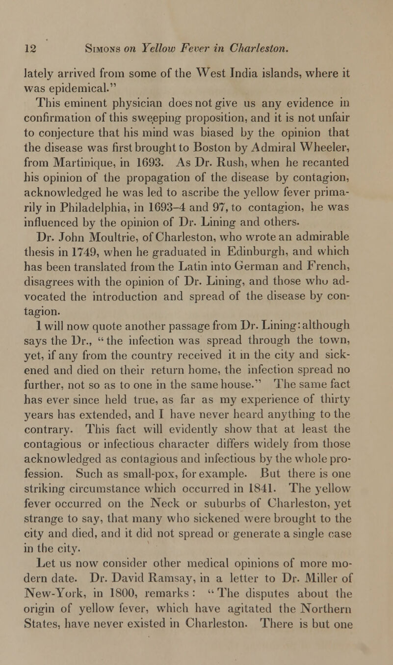 lately arrived from some of the West India islands, where it was epidemical. This eminent physician does not give us any evidence in confirmation of this sweeping proposition, and it is not unfair to conjecture that his mind was biased by the opinion that the disease was first brought to Boston by Admiral Wheeler, from Martinique, in 1693. As Dr. Rush, when he recanted his opinion of the propagation of the disease by contagion, acknowledged he was led to ascribe the yellow fever prima- rily in Philadelphia, in 1693-4 and 97, to contagion, he was influenced by the opinion of Dr. Lining and others. Dr. John Moultrie, of Charleston, who wrote an admirable thesis in 1749, when he graduated in Edinburgh, and which has been translated from the Latin into German and French, disagrees with the opinion of Dr. Lining, and those who ad- vocated the introduction and spread of the disease by con- tagion. 1 will now quote another passage from Dr. Lining: although says the Dr.,  the infection was spread through the town, yet, if any from the country received it in the city and sick- ened and died on their return home, the infection spread no further, not so as to one in the same house. The same fact has ever since held true, as far as my experience of thirty years has extended, and I have never heard anything to the contrary. This fact will evidently show that at least the contagious or infectious character differs widely from those acknowledged as contagious and infectious by the whole pro- fession. Such as small-pox, for example. But there is one striking circumstance which occurred in 1841. The yellow fever occurred on the Neck or suburbs of Charleston, yet strange to say, that many who sickened were brought to the city and died, and it did not spread or generate a single case in the city- Let us now consider other medical opinions of more mo- dern date. Dr. David Ramsay, in a letter to Dr. Miller of New-York, in 1800, remarks :  The disputes about the origin of yellow fever, which have agitated the Northern States, have never existed in Charleston. There is but one