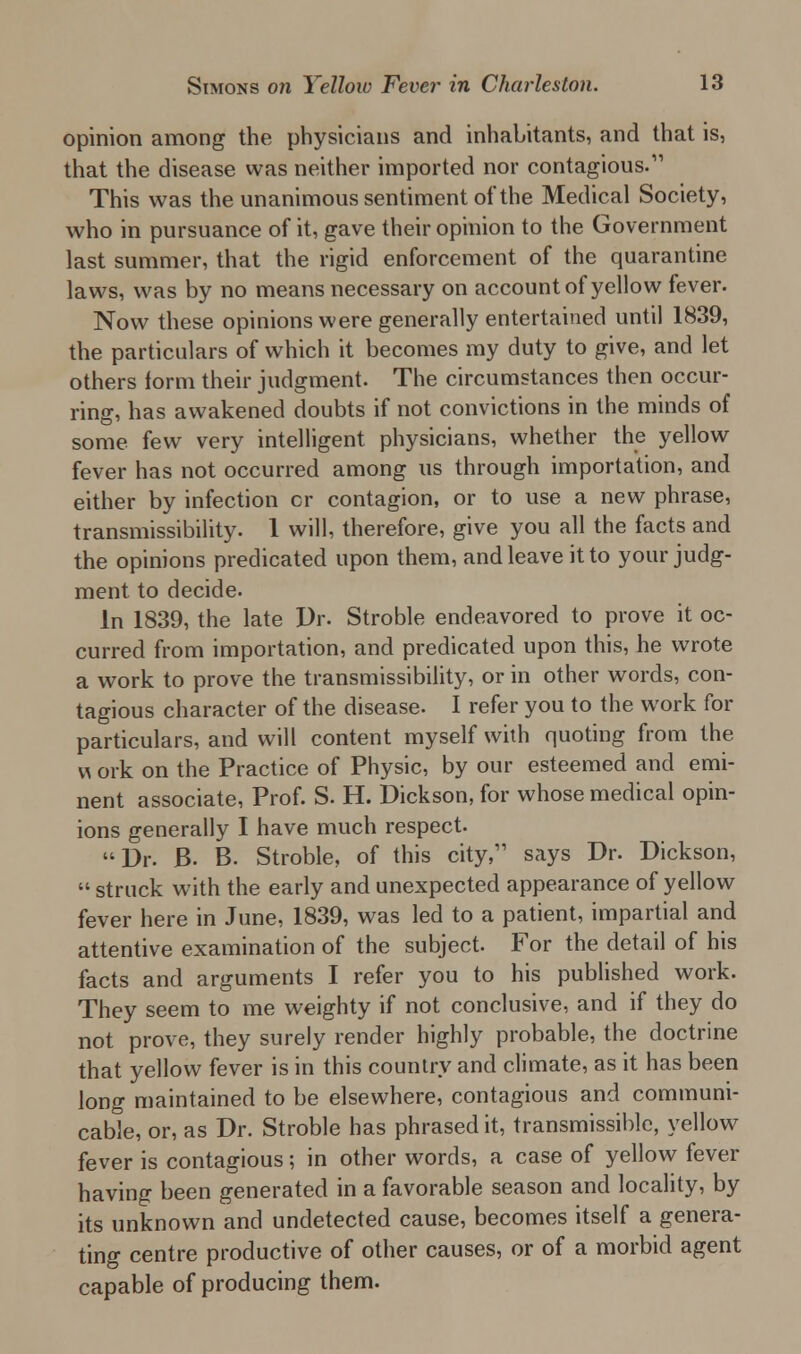 opinion among the physicians and inhabitants, and that is, that the disease was neither imported nor contagious.'11 This was the unanimous sentiment of the Medical Society, who in pursuance of it, gave their opinion to the Government last summer, that the rigid enforcement of the quarantine laws, was by no means necessary on account of yellow fever. Now these opinions were generally entertained until 1839, the particulars of which it becomes my duty to give, and let others form their judgment. The circumstances then occur- ring, has awakened doubts if not convictions in the minds of some few very intelligent physicians, whether the yellow fever has not occurred among us through importation, and either by infection cr contagion, or to use a new phrase, transmissibility. 1 will, therefore, give you all the facts and the opinions predicated upon them, and leave it to your judg- ment to decide. In 1839, the late Dr. Stroble endeavored to prove it oc- curred from importation, and predicated upon this, he wrote a work to prove the transmissibility, or in other words, con- tagious character of the disease. I refer you to the work for particulars, and will content myself with quoting from the w ork on the Practice of Physic, by our esteemed and emi- nent associate, Prof. S. H. Dickson, for whose medical opin- ions generally I have much respect. Dr. B- B. Stroble, of this city, says Dr. Dickson,  struck with the early and unexpected appearance of yellow fever here in June, 1839, was led to a patient, impartial and attentive examination of the subject. For the detail of his facts and arguments I refer you to his published work. They seem to me weighty if not conclusive, and if they do not prove, they surely render highly probable, the doctrine that yellow fever is in this country and climate, as it has been long maintained to be elsewhere, contagious and communi- cable, or, as Dr. Stroble has phrased it, transmissible, yellow fever is contagious; in other words, a case of yellow fever having been generated in a favorable season and locality, by its unknown and undetected cause, becomes itself a genera- ting centre productive of other causes, or of a morbid agent capable of producing them.