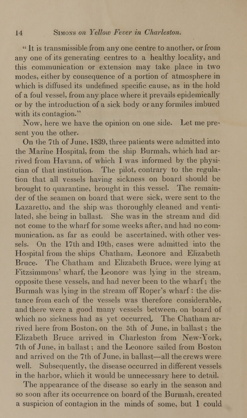 It is transmissible from any one centre to another, or from any one of its generating centres to a healthy locality, and this communication or extension may take place in two modes, either by consequence of a portion of atmosphere in which is diffused its undefined specific cause, as in the hold of a foul vessel, from any place where it prevails epidemically or by the introduction of a sick body or any formiles imbued with its contagion.1' Now, here we have the opinion on one side. Let me pre- sent you the other. On Ihe 7th of June, 1839, three patients were admitted into the Marine Hospital, from the ship Burmah, which had ar- rived from Havana, of which I was informed by the physi- cian of that institution. The pilot, contrary to the regula- tion that all vessels having sickness on board should be brought to quarantine, brought in this vessel. The remain- der of the seamen on board that were sick, were sent to the Lazaretto, and the ship was thoroughly cleaned and venti- lated, she being in ballast. She was in the stream and did not come to the wharf for some weeks after, and had no com- munication, as far as could be ascertained, with other ves- sels. On the 17th and 19th, cases were admitted into the Hospital from the ships Chatham, Leonore and Elizabeth Bruce. The Chatham and Elizabeth Bruce, were lying at Fitzsimmons1 wharf, the Leonore was lying in the stream, opposite these vessels, and had never been to the wharf; the Burmah was l>ing in the stream offRoper's wharf: the dis- tance from each of the vessels was therefore considerable, and there were a good many vessels between, on board of which no sickness had as yet occurred. The Chatham ar- rived here from Boston, on the 5th of June, in ballast; the Elizabeth Bruce arrived in Charleston from New-York, 7th of June, in ballast; and the Leonore sailed from Boston and arrived on the 7th of June, in ballast—all the crews were well. Subsequently, the disease occurred in different vessels in the harbor, which it would be unnecessary here to detail. The appearance of the disease so early in the season and so soon after its occurrence on board of the Burmah, created a suspicion of contagion in the minds of some, but 1 could