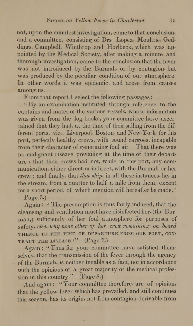not, upon the minutest investigation, come to that conclusion, and a committee, consisting of Drs. Lopez, Moultrie, Ged- dings, Campbell, Winthrop and Horlbeck, which was ap- pointed by the Medical Society, after making a minute and thorough investigation, came to the conclusion that the fever was not introduced by the Burmah, or by contagion, but was produced by the peculiar condition of our atmosphere. In other words, it was epidemic, and arose from causes among us. From that report I select the following passages :  By an examination instituted through reference to the captains and mates of the various vessels, whose information was given from the log books, your committee have ascer- tained that they had, at the time of their sailing from the dif- ferent ports, viz., Liverpool, Boston, and New-York, for this port, perfectly healthy crews, with sound cargoes, incapable from their character of generating foul air. That there was no malignant disease prevailing at the time of their depart- ure ; that their crews had not, while in this port, any com- munication, either direct or indirect, with the Burmah or her crew ; and finally, that that ship, in all these instances, lay in the stream, from a quarter to half a mile from them, except for a short period, of which mention will hereafter be made.11 —Page 5.) Again :  The presumption is thus fairly induced, that the cleansing and ventilation must have disinfected her, (the Bur- mah,) sufficiently of her foul atmosphere for purposes of safety, else, why none other of her crew remaining on board THENCE TO THE TIME OF DEPARTURE FROM OUR PORT, CON- TRACT the disease ?—(Page 7.) Again :  Thus far your committee have satisfied them- selves, that the transmission of the fever through the agency of the Burmah, is neither tenable as a fact, nor in accordance with the opinions of a great majority of the medical profes- sion in this country.—(Page 8.) And again : Your committee therefore, are of opinion, that the yellow fever which has prevailed, and still continues this season, has its origin, not from contagion derivable from