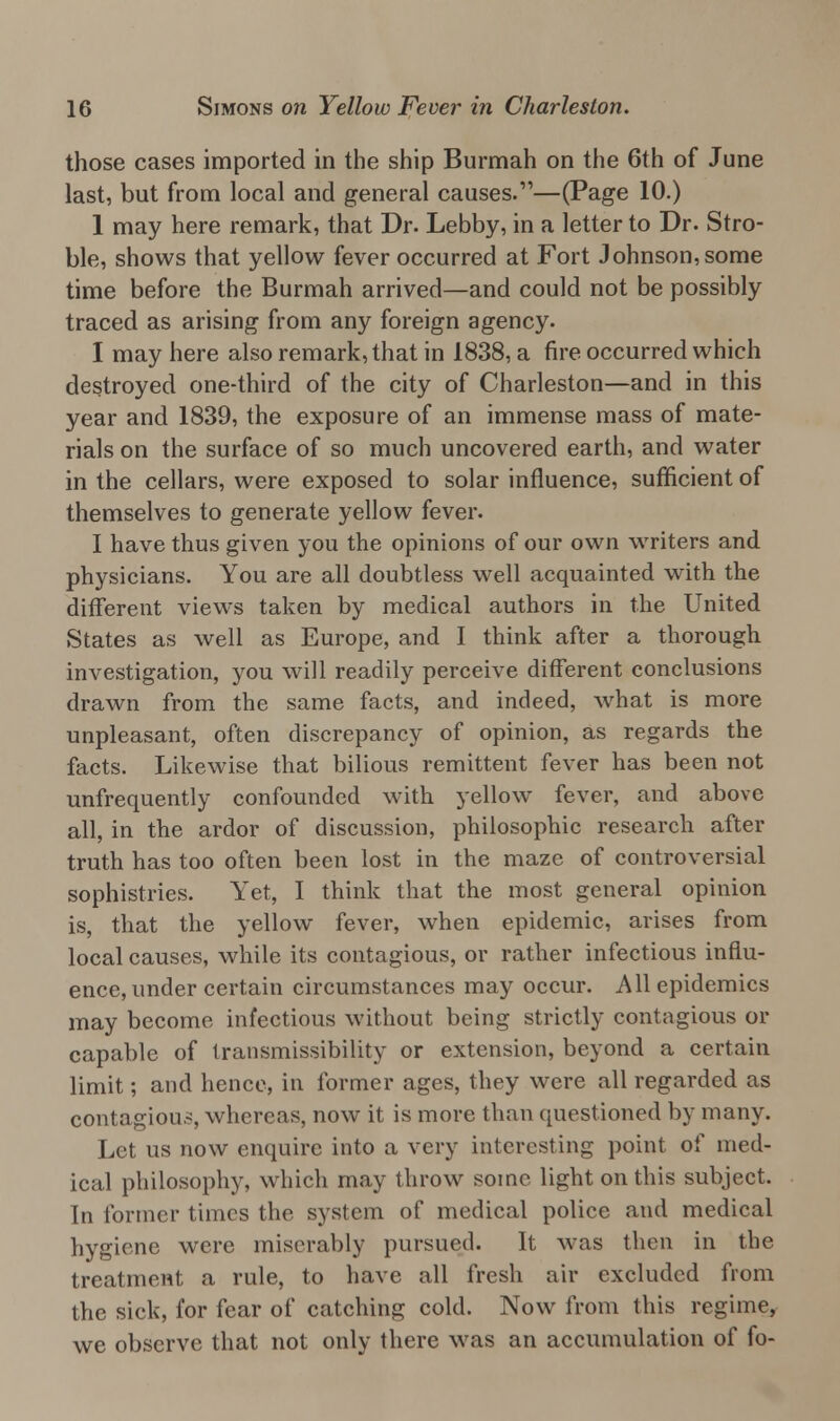those cases imported in the ship Burmah on the 6th of June last, but from local and general causes.—(Page 10.) 1 may here remark, that Dr. Lebby, in a letter to Dr. Stro- ble, shows that yellow fever occurred at Fort Johnson, some time before the Burmah arrived—and could not be possibly traced as arising from any foreign agency. I may here also remark, that in 1838, a fire occurred which destroyed one-third of the city of Charleston—and in this year and 1839, the exposure of an immense mass of mate- rials on the surface of so much uncovered earth, and water in the cellars, were exposed to solar influence, sufficient of themselves to generate yellow fever. I have thus given you the opinions of our own writers and physicians. You are all doubtless well acquainted with the different views taken by medical authors in the United States as well as Europe, and I think after a thorough investigation, you will readily perceive different conclusions drawn from the same facts, and indeed, wrhat is more unpleasant, often discrepancy of opinion, as regards the facts. Likewise that bilious remittent fever has been not unfrequently confounded with yellow fever, and above all, in the ardor of discussion, philosophic research after truth has too often been lost in the maze of controversial sophistries. Yet, I think that the most general opinion is, that the yellow fever, when epidemic, arises from local causes, while its contagious, or rather infectious influ- ence, under certain circumstances may occur. All epidemics may become infectious without being strictly contagious or capable of transmissibility or extension, beyond a certain limit; and hence, in former ages, they were all regarded as contagion-, whereas, now it is move than questioned by many. Let us now enquire into a very interesting point of med- ical philosophy, which may throw some light on this subject. In former times the system of medical police and medical hygiene were miserably pursued. It was then in the treatment a rule, to have all fresh air excluded from the sick, for fear of catching cold. Now from this regime, we observe that not only there was an accumulation of fo-