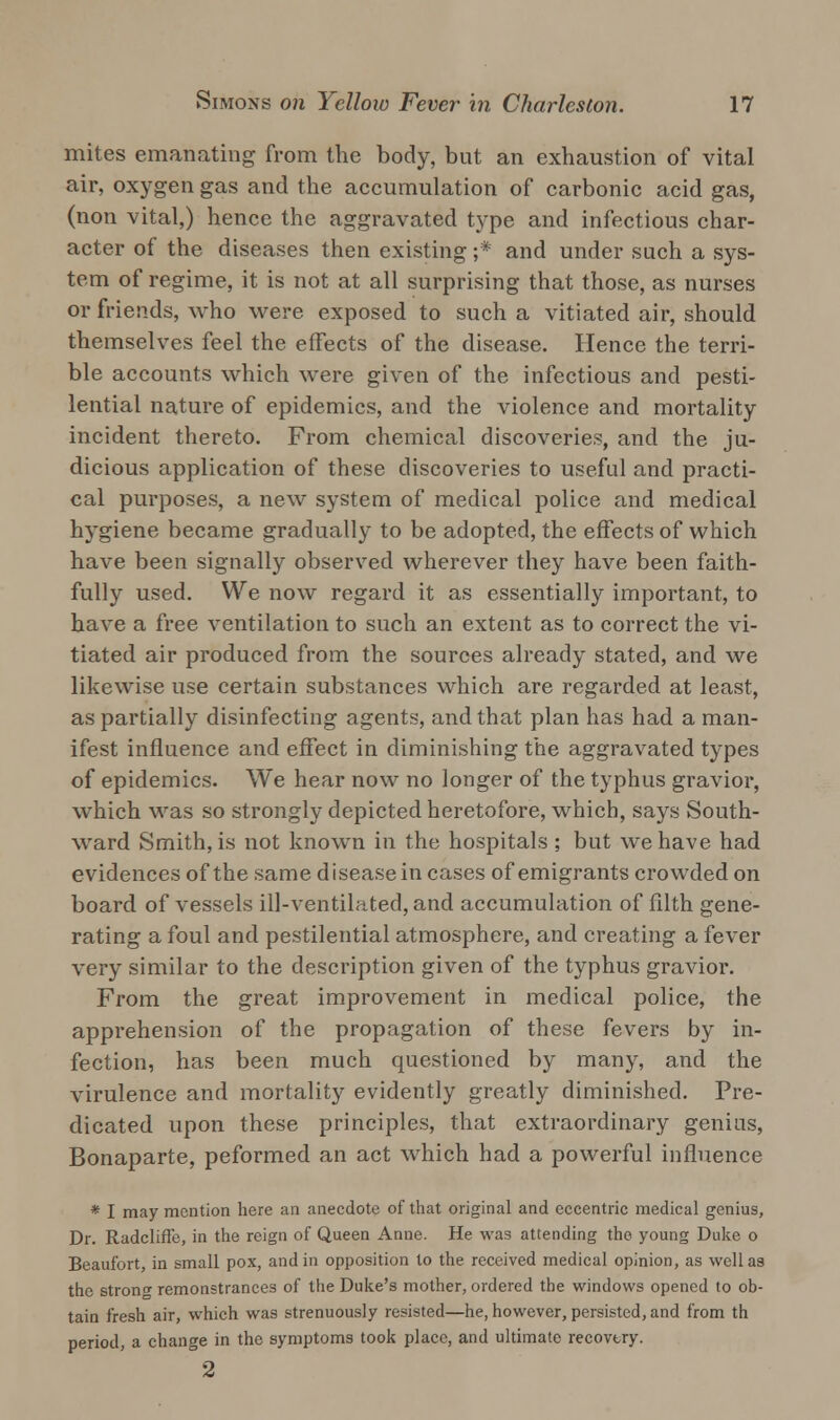 mites emanating from the body, but an exhaustion of vital air, oxygen gas and the accumulation of carbonic acid gas, (non vital,) hence the aggravated type and infectious char- acter of the diseases then existing ;* and under such a sys- tem of regime, it is not at all surprising that those, as nurses or friends, who were exposed to such a vitiated air, should themselves feel the effects of the disease. Hence the terri- ble accounts which were given of the infectious and pesti- lential nature of epidemics, and the violence and mortality incident thereto. From chemical discoveries, and the ju- dicious application of these discoveries to useful and practi- cal purposes, a new system of medical police and medical hygiene became gradually to be adopted, the effects of which have been signally observed wherever they have been faith- fully used. We now regard it as essentially important, to have a free ventilation to such an extent as to correct the vi- tiated air produced from the sources already stated, and we likewise use certain substances which are regarded at least, as partially disinfecting agents, and that plan has had a man- ifest influence and effect in diminishing the aggravated types of epidemics. We hear now no longer of the typhus gravior, which was so strongly depicted heretofore, which, says South- ward Smith, is not known in the hospitals ; but we have had evidences of the same disease in cases of emigrants crowded on board of vessels ill-ventilated, and accumulation of filth gene- rating a foul and pestilential atmosphere, and creating a fever very similar to the description given of the typhus gravior. From the great improvement in medical police, the apprehension of the propagation of these fevers by in- fection, has been much questioned by many, and the virulence and mortality evidently greatly diminished. Pre- dicated upon these principles, that extraordinary genius, Bonaparte, peformed an act which had a powerful influence * I may mention here an anecdote of that original and eccentric medical genius, Dr. Radcliffe, in the reign of Queen Anne. He was attending the young Duke o Beaufort, in small pox, and in opposition to the received medical opinion, as well as the stron^ remonstrances of the Duke's mother, ordered the windows opened to ob- tain fresh air, which was strenuously resisted—he, however, persisted, and from th period, a change in the symptoms took place, and ultimate recovtry. 2