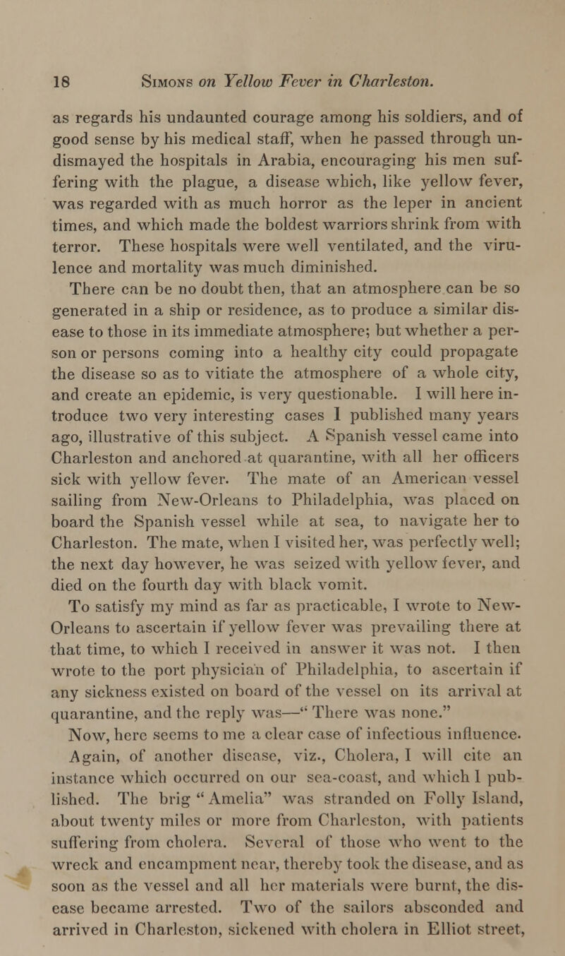 as regards his undaunted courage among his soldiers, and of good sense by his medical staff, when he passed through un- dismayed the hospitals in Arabia, encouraging his men suf- fering with the plague, a disease which, like yellow fever, was regarded with as much horror as the leper in ancient times, and which made the boldest warriors shrink from with terror. These hospitals were well ventilated, and the viru- lence and mortality was much diminished. There can be no doubt then, that an atmosphere can be so generated in a ship or residence, as to produce a similar dis- ease to those in its immediate atmosphere; but whether a per- son or persons coming into a healthy city could propagate the disease so as to vitiate the atmosphere of a whole city, and create an epidemic, is very questionable. I will here in- troduce two very interesting cases 1 published many years ago, illustrative of this subject. A Spanish vessel came into Charleston and anchored at quarantine, with all her officers sick with yellow fever. The mate of an American vessel sailing from New-Orleans to Philadelphia, was placed on board the Spanish vessel while at sea, to navigate her to Charleston. The mate, when I visited her, was perfectly well; the next day however, he was seized with yellow fever, and died on the fourth day with black vomit. To satisfy my mind as far as practicable, I wrote to New- Orleans to ascertain if yellow fever was prevailing there at that time, to which I received in answer it was not. I then wrote to the port physician of Philadelphia, to ascertain if any sickness existed on board of the vessel on its arrival at quarantine, and the reply was—'; There was none. Now, here seems to me a clear case of infectious influence. Again, of another disease, viz., Cholera, I will cite an instance which occurred on our sea-coast, and which 1 pub- lished. The brig  Amelia was stranded on Folly Island, about twenty miles or more from Charleston, with patients suffering from cholera. Several of those who wont to the wreck and encampment near, thereby took the disease, and as soon as the vessel and all her materials were burnt, the dis- ease became arrested. Two of the sailors absconded and arrived in Charleston, sickened with cholera in Elliot street,
