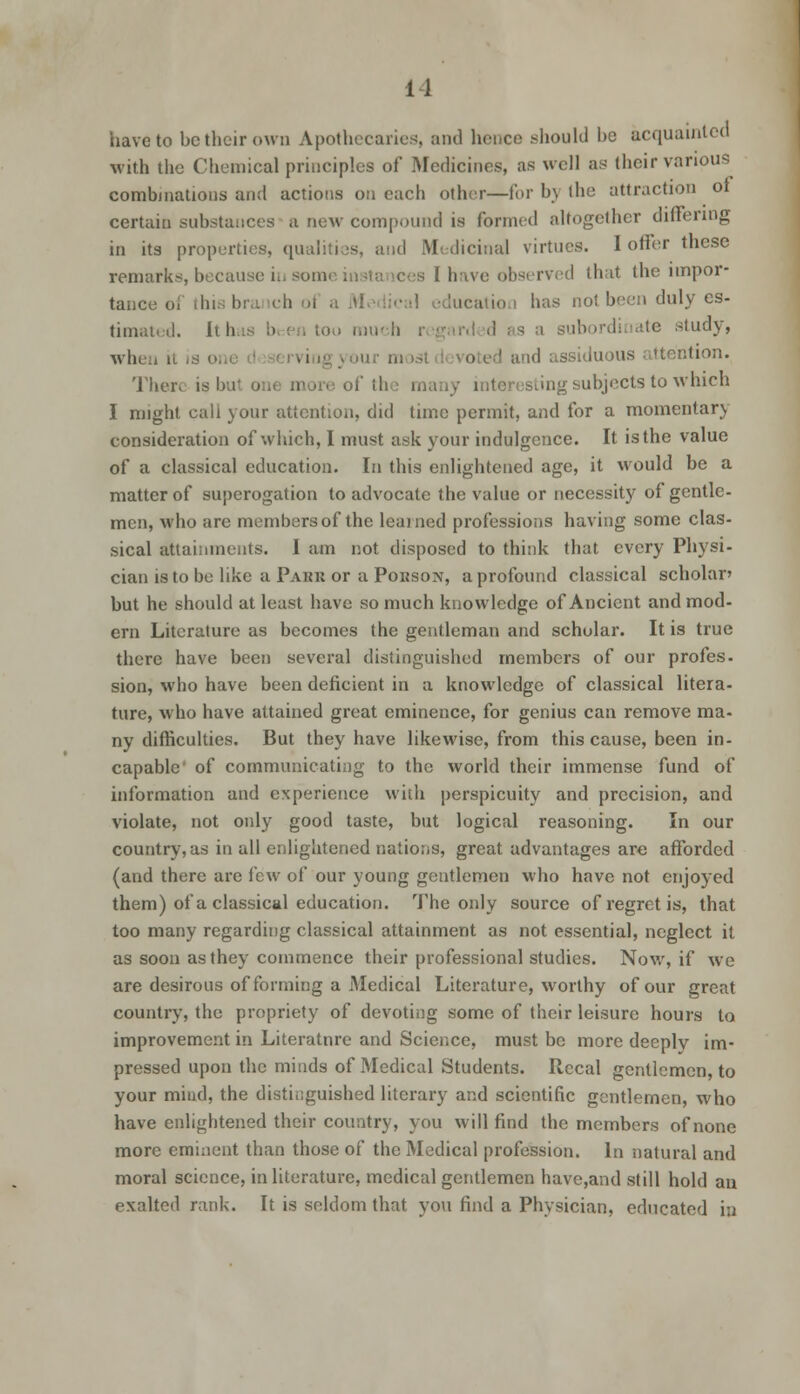 have to be their own Apothecaries, and hence should be acquainted with the Chemical principles of Medicines, as well as their various combinations and actions on each other—for b\ the attraction ot certain substances a new compound is formed altogether differing in its properties, qualities, and Medicinal virtues. I offer these remarks, because iu somi 1 have observed that the impor- tance oithii ibi . ch il a Medical education has not been duly es- timated. It ti u much . s a subordinate study, whe 3siduous attention. There is!- . of the many interesting subjects to which I might call your attention, did time permit, and for a momentary consideration of which, I must ask your indulgence. It is the value of a classical education. In this enlightened age, it would be a matter of superogation to advocate the value or necessity of gentle- men, who are membersof the learned professions having some clas- sical attainments. I am not disposed to think that every Physi- cian is to be like a Pakk or a Pokson, a profound classical scholar' but he should at least have so much knowledge of Ancient and mod- ern Literature as becomes the gentleman and scholar. It is true there have been several distinguished members of our profes. sion, who have been deficient in a knowledge of classical litera- ture, who have attained great eminence, for genius can remove ma- ny difficulties. But they have likewise, from this cause, been in- capable' of communicating to the world their immense fund of information and experience with perspicuity and precision, and violate, not only good taste, but logical reasoning. In our country, as in all enlightened nations, great advantages are afforded (and there are i'ew of our young gentlemen who have not enjoyed them) of a classical education. The only source of regret is, that too many regarding classical attainment as not essential, neglect it as soon as they commence their professional studies. Now, if we are desirous of forming a Medical Literature, worthy of our great country, the propriety of devoting some of their leisure hours to improvement in Literature and Science, must be more deeplv im- pressed upon the minds of Medical Students. Iiccal gentlemen, to your mind, the distinguished literary and scientific gentlemen, who have enlightened their country, you will find the members of none more eminent than those of the Medical profession. In natural and moral science, in literature, medical gentlemen have,and still hold an exalted rank. It is seldom that you find a Physician, educated in