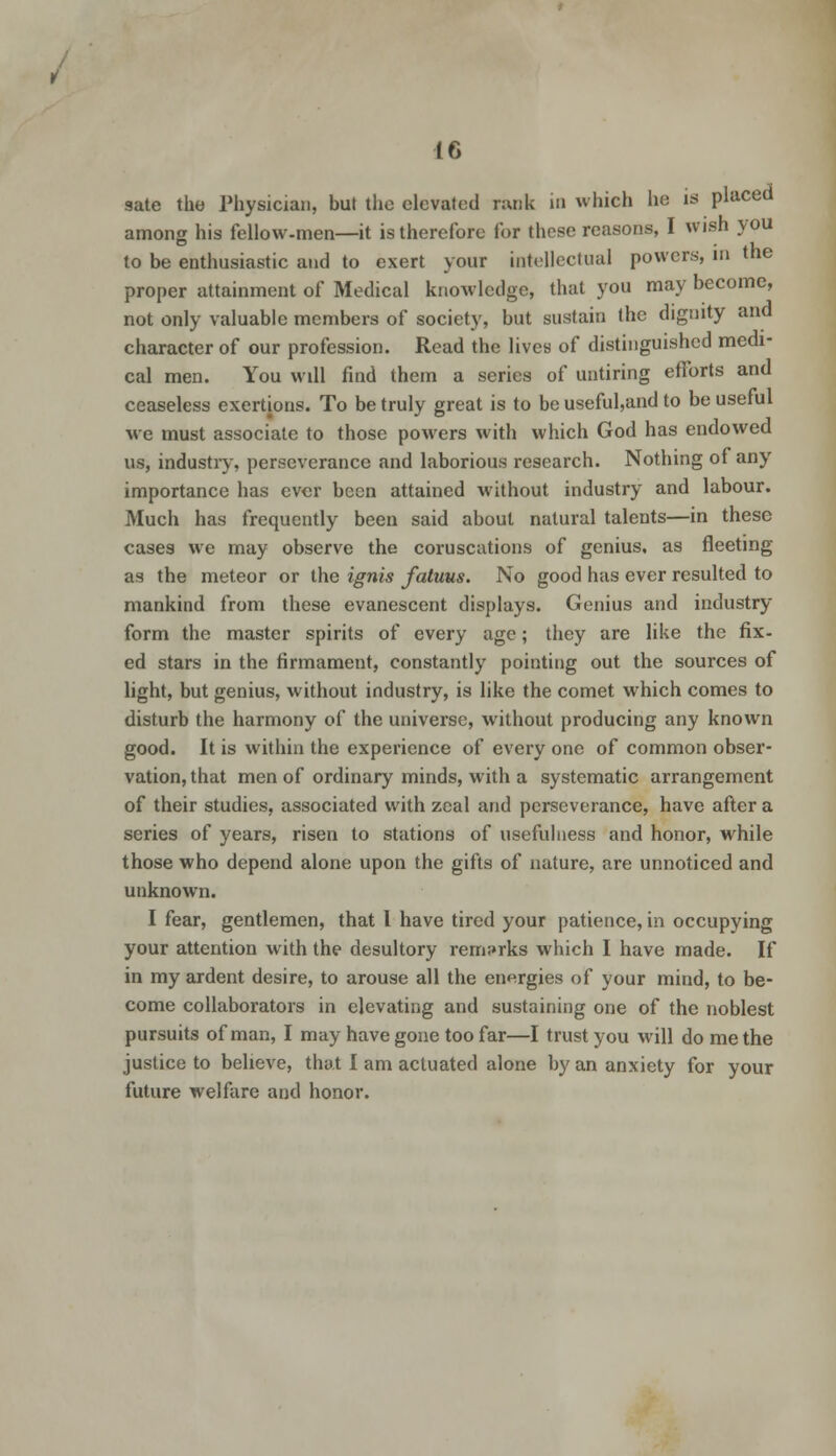 sate the Physician, but the elevated rank in which he is placed among his fellow-men—it is therefore for these reasons, I wish you to be enthusiastic and to exert your intellectual powers, in the proper attainment of Medical knowledge, that you may become, not only valuable members of society, but sustain the dignity and character of our profession. Read the lives of distinguished medi- cal men. You will find them a series of untiring efforts and ceaseless exertions. To be truly great is to be useful,and to be useful we must associate to those powers with which God has endowed us, industry, perseverance and laborious research. Nothing of any importance has ever been attained without industry and labour. Much has frequently been said about natural talents—in these cases we may observe the coruscations of genius, as fleeting as the meteor or the ignis fatuus. No good has ever resulted to mankind from these evanescent displays. Genius and industry form the master spirits of every age; they are like the fix- ed stars in the firmament, constantly pointing out the sources of light, but genius, without industry, is like the comet which comes to disturb the harmony of the universe, without producing any known good. It is within the experience of every one of common obser- vation, that men of ordinary minds, with a systematic arrangement of their studies, associated with zeal and perseverance, have after a series of years, risen to stations of usefulness and honor, while those who depend alone upon the gifts of nature, are unnoticed and unknown. I fear, gentlemen, that I have tired your patience, in occupying your attention with the desultory remarks which I have made. If in my ardent desire, to arouse all the energies of your mind, to be- come collaborators in elevating and sustaining one of the noblest pursuits of man, I may have gone too far—I trust you will do me the justice to believe, that I am actuated alone by an anxiety for your future welfare and honor.