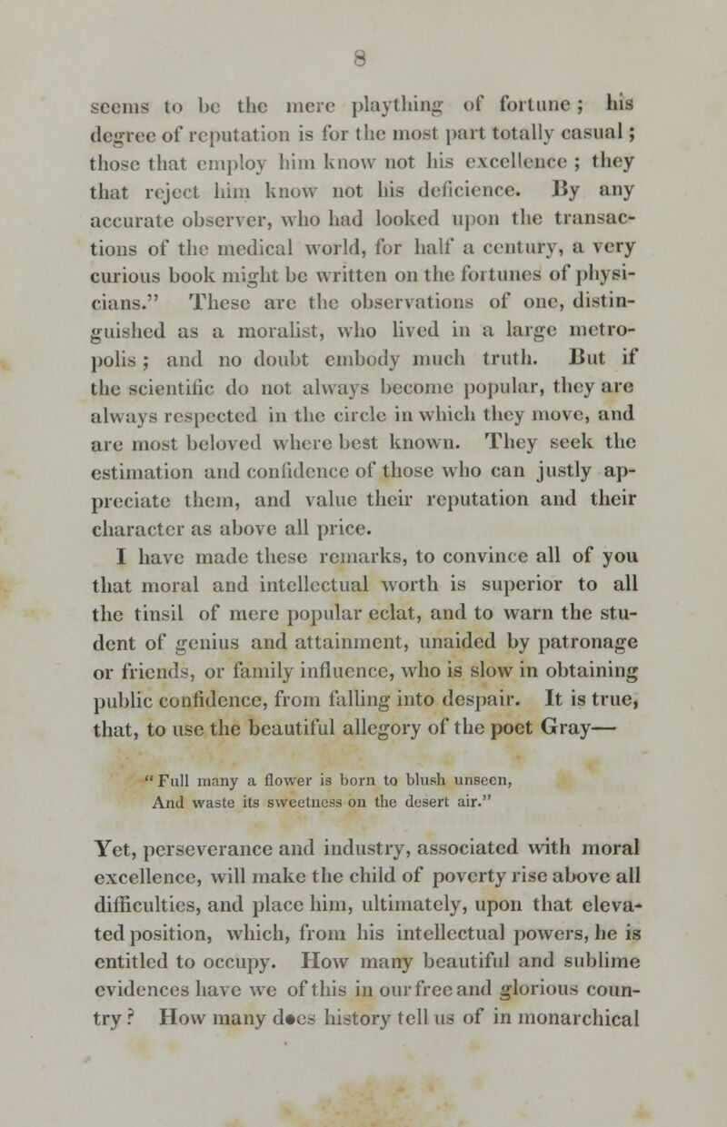 seems to be the mere plaything of fortune; his degree of reputation is for the most part totally casual; those that employ him know not his excellence ; they that reject him know not his deficience. By any accurate observer, who had looked upon the transac- tions of the medical world, for half a century, a very curious book might be written on the fortunes of physi- cians. These are the observations of one, distin- guished as a moralist, who lived in a large metro- polis ; and no doubt embody much truth. But if the scientific do not always become popular, they are always respected in the circle in which they move, and are most beloved where best known. They seek the estimation and confidence of those who can justly ap- preciate them, and value their reputation and their character as above all price. I have made these remarks, to convince all of you that moral and intellectual worth is superior to all the tinsil of mere popular eclat, and to warn the stu- dent of genius and attainment, unaided by patronage or friends, or family influence, who is slow in obtaining public confidence, from falling into despair. It is true, that, to use the beautiful allegory of the poet Gray—  Full many a flower is bom to blush unseen, And waste its sweetness on the desert air. Yet, perseverance and industry, associated with moral excellence, will make the child of poverty rise above all difficulties, and place him, ultimately, upon that eleva- ted position, which, from his intellectual powers, he is entitled to occupy. How many beautiful and sublime evidences have we of this in our free and glorious coun- try ? How many d»es history tell us of in monarchical