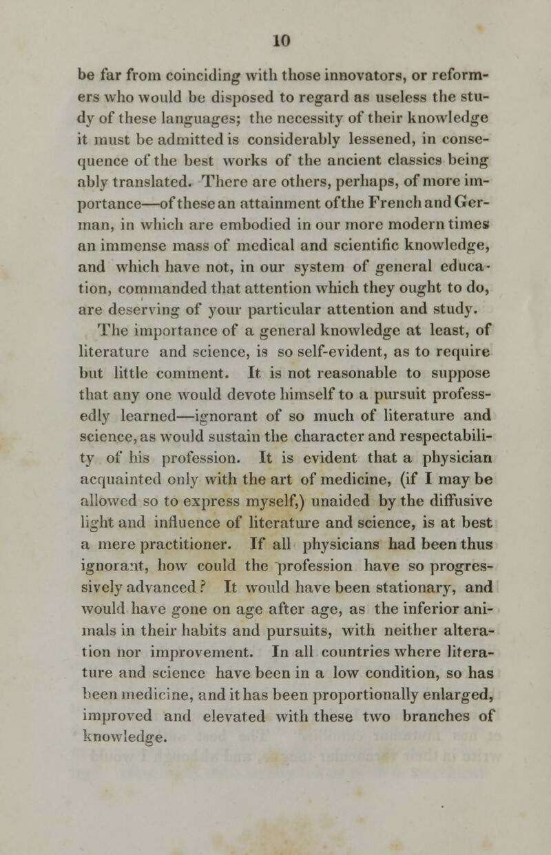 be far from coinciding with those innovators, or reform- ers who would be disposed to regard as useless the stu- dy of these languages; the necessity of their knowledge it must be admitted is considerably lessened, in conse- quence of the best works of the ancient classics being ably translated. There are others, perhaps, of more im- portance—of these an attainment of the French and Ger- man, in which are embodied in our more modern times an immense mass of medical and scientific knowledge, and which have not, in our system of general educa- tion, commanded that attention which they ought to do, are deserving of your particular attention and study. The importance of a general knowledge at least, of literature and science, is so self-evident, as to require but little comment. It. is not reasonable to suppose that any one would devote himself to a pursuit profess- edly learned—ignorant of so much of literature and science, as would sustain the character and respectabili- ty of his profession. It is evident that a physician acquainted only with the art of medicine, (if I may be allowed so to express myself,) unaided by the diffusive light and influence of literature and science, is at best a mere practitioner. If all physicians had been thus ignorant, how could the profession have so progres- sively advanced ? It would have been stationary, and would have gone on age after age, as the inferior ani- mals in their habits and pursuits, with neither altera- tion nor improvement. In all countries where litera- ture and science have been in a low condition, so has been medicine, and it has been proportionally enlarged, improved and elevated with these two branches of knowledge.