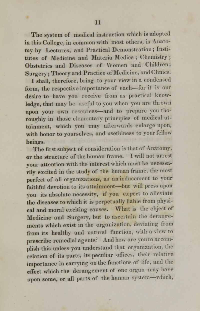 The system of medical instruction which is adopted in this College, in common with most others, is Anato- my by Lectures, and Practical Demonstration; Insti- tutes of Medicine and Materia Medica; Chemistry ; Obstetrics and Diseases of Women and Children; Surgery; Theory and Practice of Medicine, and Clinics. I shall, therefore, bring to your view in a condensed form, the respective importance of each—for it is our desire to have you receive from us practical know- ledge, that may be useful to you when you are thrown upon your own resources—and to prepare you tho- roughly in those elementary principles of medical at- tainment, which you may afterwards enlarge upon, with honor to yourselves, and usefulness to your fellow beings. The first subject of consideration is that of Anatomy, or the structure of the human frame. I will not arrest your attention with the interest which must be necessa- rily excited in the study of the human frame, the most perfect of all organizations, as an inducement to your faithful devotion to its attainment—but will press upon you its absolute necessity, if you expect to alleviate the diseases to which it is perpetually liable from physi- cal and moral exciting causes. What is the object of Medicine and Surgery, but to ascertain the derange- ments which exist in the organization, deviating from from its healthy and natural function, with a view to prescribe remedial agents? And how are you to accom- plish this unless you understand that organization, the relation of its parts, its peculiar offices, their relative importance in carrying on the functions of life, and the effect which the derangement of one organ may have upon some, or all parts of the human system—which,