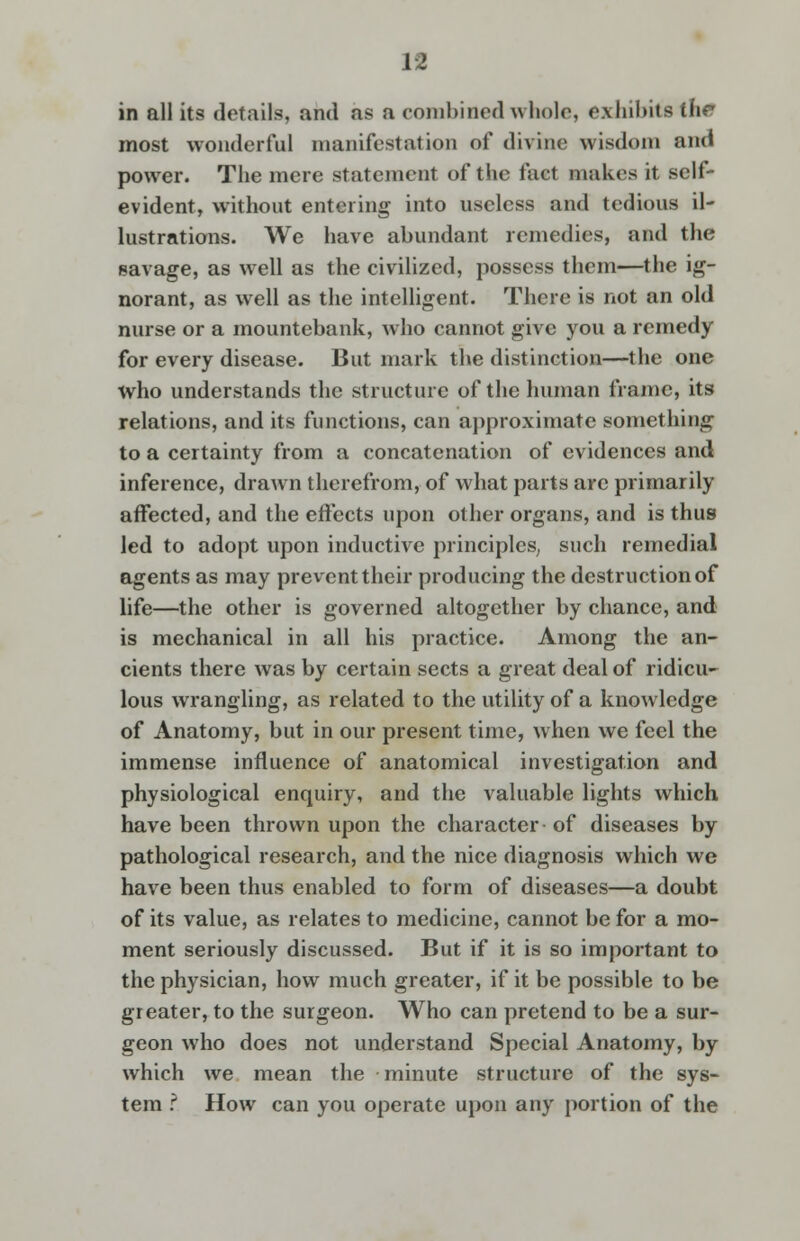 in all its details, and as a combined whole, exhibits the most wonderful manifestation of divine wisdom and power. The mere statement of the fact makes it self- evident, without entering into useless and tedious il- lustrations. We have abundant remedies, and the savage, as well as the civilized, possess them—the ig- norant, as well as the intelligent. There is not an old nurse or a mountebank, who cannot give you a remedy for every disease. But mark the distinction—the one who understands the structure of the human frame, its relations, and its functions, can approximate something to a certainty from a concatenation of evidences and inference, drawn therefrom, of what parts are primarily affected, and the effects upon other organs, and is thus led to adopt upon inductive principles; such remedial agents as may prevent their producing the destruction of life—the other is governed altogether by chance, and is mechanical in all his practice. Among the an- cients there was by certain sects a great deal of ridicu- lous wrangling, as related to the utility of a knowledge of Anatomy, but in our present time, when we feel the immense influence of anatomical investigation and physiological enquiry, and the valuable lights which have been thrown upon the character of diseases by pathological research, and the nice diagnosis which we have been thus enabled to form of diseases—a doubt of its value, as relates to medicine, cannot be for a mo- ment seriously discussed. But if it is so important to the physician, how much greater, if it be possible to be greater, to the surgeon. Who can pretend to be a sur- geon who does not understand Special Anatomy, by which we mean the minute structure of the sys- tem .? How can you operate upon any portion of the