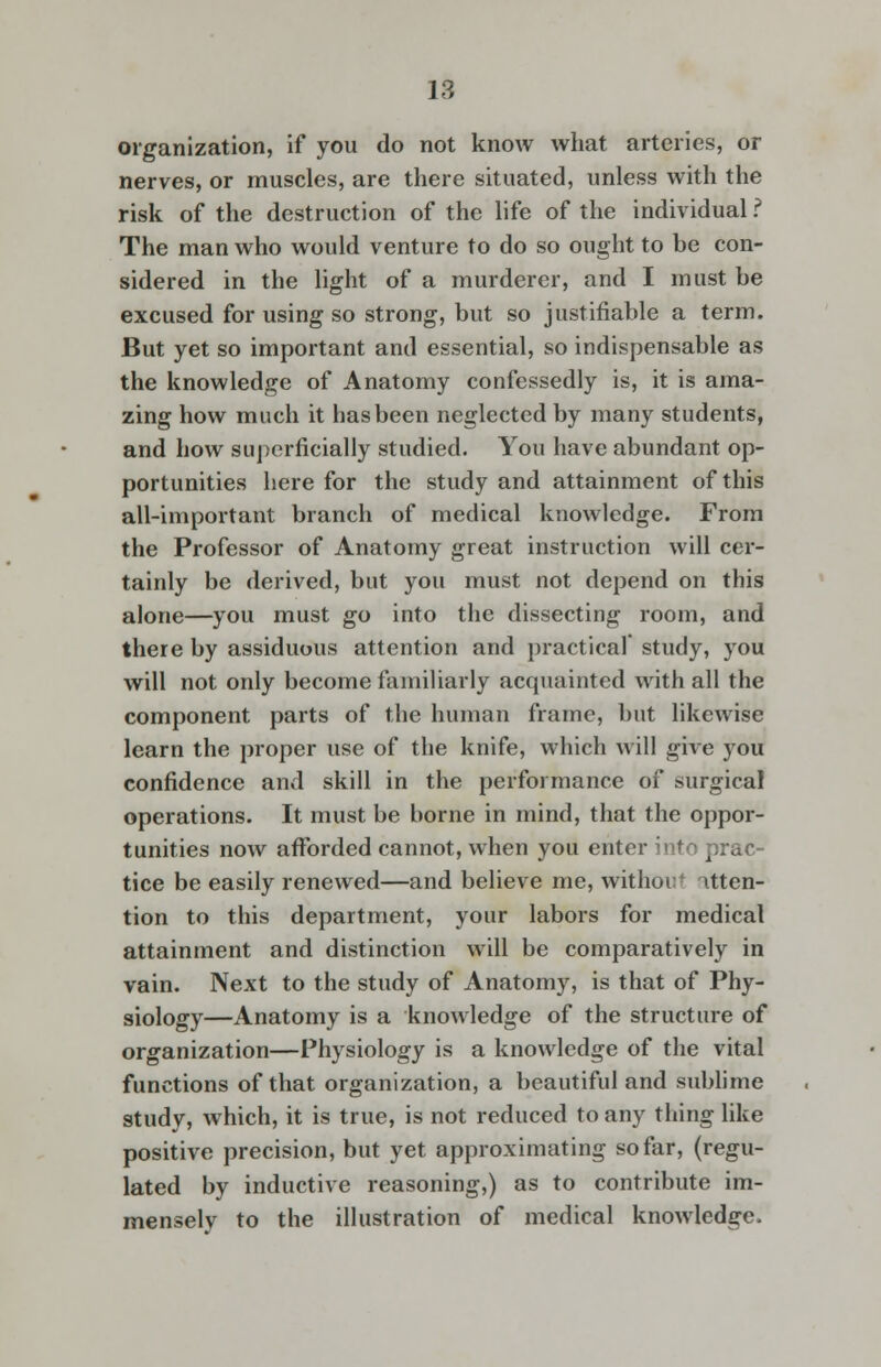 organization, if you do not know what arteries, or nerves, or muscles, are there situated, unless with the risk of the destruction of the life of the individual.? The man who would venture to do so ought to be con- sidered in the light of a murderer, and I must be excused for using so strong, but so justifiable a term. But yet so important and essential, so indispensable as the knowledge of Anatomy confessedly is, it is ama- zing how much it has been neglected by many students, and how superficially studied. You have abundant op- portunities here for the study and attainment of this all-important branch of medical knowledge. From the Professor of Anatomy great instruction will cer- tainly be derived, but you must not depend on this alone—you must go into the dissecting room, and there by assiduous attention and practical' study, you will not only become familiarly acquainted with all the component parts of the human frame, but likewise learn the proper use of the knife, which will give you confidence and skill in the performance of surgical operations. It must be borne in mind, that the oppor- tunities now afforded cannot, when you enter into prac- tice be easily renewed—and believe me, witlioi atten- tion to this department, your labors for medical attainment and distinction will be comparatively in vain. Next to the study of Anatomy, is that of Phy- siology—Anatomy is a knowledge of the structure of organization—Physiology is a knowledge of the vital functions of that organization, a beautiful and sublime study, which, it is true, is not reduced to any thing like positive precision, but yet approximating so far, (regu- lated by inductive reasoning,) as to contribute im- mensely to the illustration of medical knowledge.