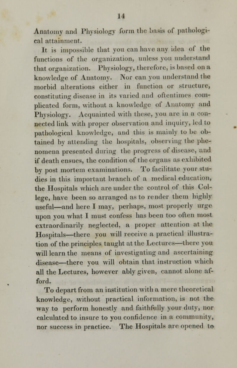 Anatomy and Physiology form the 'oasis of pathologi- cal attainment. It is impossible that you can have any idea of the functions of the organization, unless yon understand that organization. Physiology, therefore, is based on a knowledge of Anatomy. Nor can you understand the morbid alterations either in function or structure, constituting disease in its varied and oftentimes com- plicated form, without a knowledge of Anatomy and Physiology. Acquainted with these, you are in a con- nected link with proper observation and inquiry, led to pathological knowledge, and this is mainly to be ob- tained by attending the hospitals, observing the phe- nomena presented during the progress of disease, and if death ensues, the condition of the organs as exhibited by post mortem examinations. To facilitate your stu- dies in this important branch of a medical education, the Hospitals which are under the control of this Col- lege, have been so arranged as to render them highly useful—and here I may, perhaps, most properly urge upon you what I must confess has been too often most extraordinarily neglected, a proper attention at the Hospitals—there you will receive a practical illustra- tion of the principles taught at the Lectures—there you will learn the means of investigating and ascertaining disease—there you will obtain that instruction which all the Lectures, however ably given, cannot alone af- ford. To depart from an institution with a mere theoretical knowledge, without practical information, is not the way to perform honestly and faithfully your duty, nor calculated to insure to you confidence in a community, nor success in practice. The Hospitals are opened to