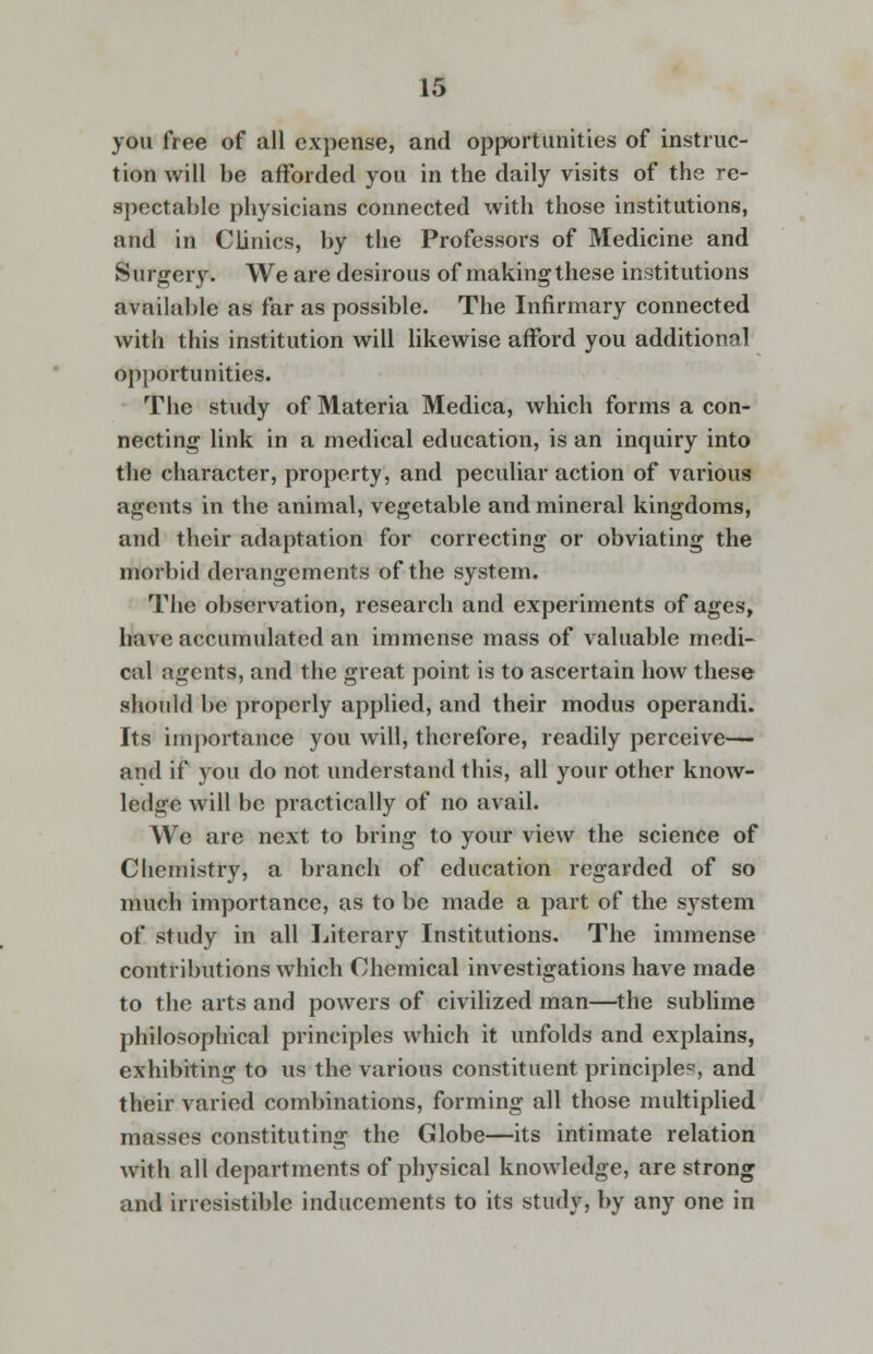 you free of all expense, and opportunities of instruc- tion will be afforded you in the daily visits of the re- spectable physicians connected with those institutions, and in Clinics, by the Professors of Medicine and Surgery. We are desirous of makingthese institutions available as far as possible. The Infirmary connected with this institution will likewise afford you additional opportunities. The study of Materia Medica, which forms a con- necting link in a medical education, is an inquiry into the character, property, and peculiar action of various agents in the animal, vegetable and mineral kingdoms, and their adaptation for correcting or obviating the morbid derangements of the system. The observation, research and experiments of ages, have accumulated an immense mass of valuable medi- cal agents, and the great point is to ascertain how these should be properly applied, and their modus operandi. Its importance you will, therefore, readily perceive— and if you do not understand this, all your other know- ledge will be practically of no avail. We are next to bring to your view the science of Chemistry, a branch of education regarded of so much importance, as to be made a part of the system of study in all Literary Institutions. The immense contributions which Chemical investigations have made to the arts and powers of civilized man—the sublime philosophical principles which it unfolds and explains, exhibiting to us the various constituent principle*, and their varied combinations, forming all those multiplied masses constituting the Globe—its intimate relation with all departments of physical knowledge, are strong and irresistible inducements to its study, by any one in