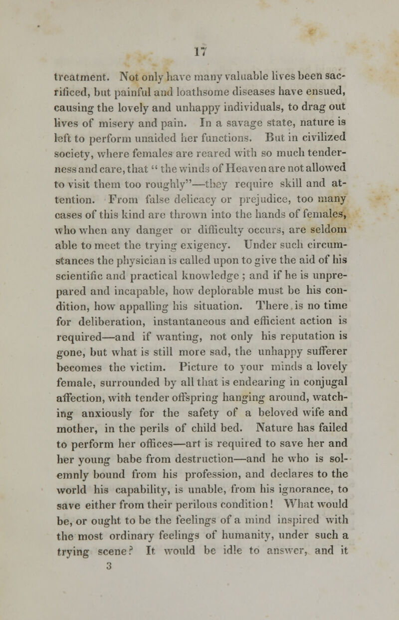 treatment. Not only have many valuable lives been sac- rificed, but painful and loathsome diseases have ensued, causing the lovely and unhappy individuals, to drag out lives of misery and pain. In a savage state, nature is left to perform unaided her functions. But in civilized society, where females are reared with so much tender- ness and care, that  the winds of Heaven are not allowed to visit them too roughly—they require skill and at- tention. From false delicacy or prejudice, too many cases of this kind are thrown into the hands of females, who when any danger or difficulty occurs, are seldom able to meet the trying exigency. Under such circum- stances the physician is called upon to give the aid of his scientific and practical knowledge ; and if he is unpre- pared and incapable, how deplorable must be his con- dition, how appalling his situation. There is no time for deliberation, instantaneous and efficient action is required—and if wanting, not only his reputation is gone, but what is still more sad, the unhappy sufferer becomes the victim. Picture to your minds a lovely female, surrounded by all that is endearing in conjugal affection, with tender offspring hanging around, watch- ing anxiously for the safety of a beloved wife and mother, in the perils of child bed. Nature has failed to perform her offices—art is required to save her and her young babe from destruction—and he who is sol- emnly bound from his profession, and declares to the world his capability, is unable, from his ignorance, to save either from their perilous condition! What would be, or ought to be the feelings of a mind inspired with the most ordinary feelings of humanity, under such a trying scene? It would be idle to answer, and it 3
