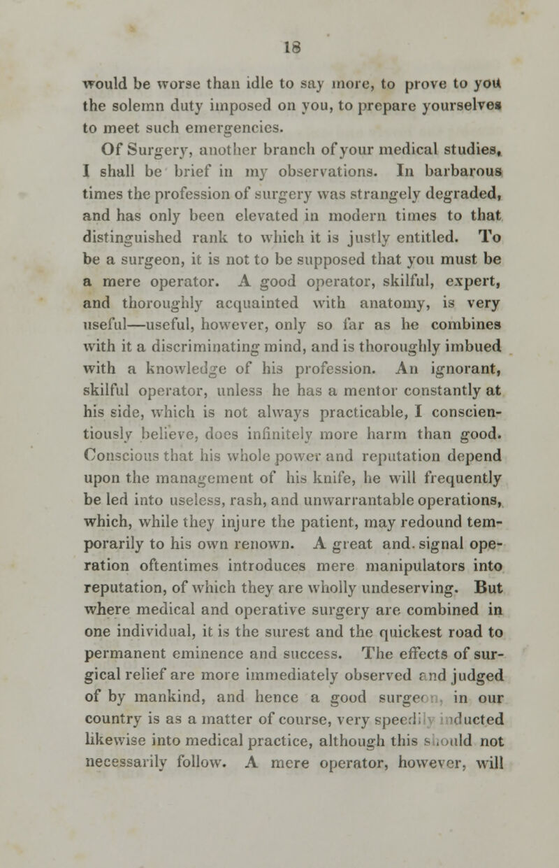 16 would be worse than idle to say more, to prove to you the solemn duty imposed on you, to prepare yourselves to meet such emergencies. Of Surgery, another branch of your medical studies, I shall be brief in my observations. In barbarous times the profession of surgery was strangely degraded, and has only been elevated in modern times to that distinguished rank to which it is justly entitled. To be a surgeon, it is not to be supposed that you must be a mere operator. A good operator, skilful, expert, and thoroughly acquainted with anatomy, is very useful—useful, however, only so far as he combines with it a discriminating mind, and is thoroughly imbued with a knowledge of his profession. An ignorant, skilful operator, unless he has a mentor constantly at his side, which is not always practicable, I conscien- tiously believe, does infinitely more harm than good. Conscious that his whole power and reputation depend upon the management of his knife, he will frequently be led into useless, rash, and unwarrantable operations, which, while they injure the patient, may redound tem- porarily to his own renown. A great and. signal ope- ration oftentimes introduces mere manipulators into reputation, of which they are wholly undeserving. But where medical and operative surgery are combined in one individual, it is the surest and the quickest road to permanent eminence and success. The effects of sur- gical relief are more immediately observed rnd judged of by mankind, and hence a good surge* in our country is as a matter of course, very speeri' ducted likewise into medical practice, although this s , uld not necessarily follow. A mere operator, however, will