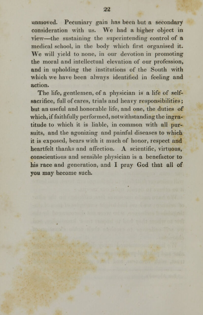 unmoved. Pecuniary gain has been but a secondary consideration with us. We had a higher object in view—the sustaining the superintending control of a medical school, in the body which first organised it. We will yield to none, in our devotion in promoting the moral and intellectual elevation of our profession, and in upholding the institutions of the South with which we have been always identified in feeling and action. The life, gentlemen, of a physician is a life of self- sacrifice, full of cares, trials and heavy responsibilities; but an useful and honorable life, and one, the duties of which, if faithfully performed, notwithstanding the ingra- titude to which it is liable, in common with all pur- suits, and the agonizing and painful diseases to which it is exposed, bears with it much of honor, respect and heartfelt thanks and affection. A scientific, virtuous, conscientious and sensible physician is a benefactor to his race and generation, and I pray God that all of you may become such.