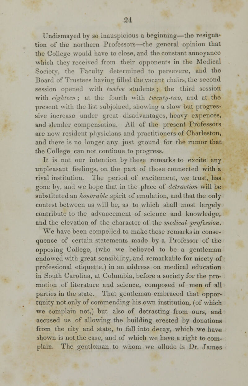 Undismayed by so inauspicious a beginning—the resign*' lion of the northern Professors—the general opinion that the College would have to close, and the constant annoyance which they received from their opponents in the Medical Society, the Faculty determined to persevere, and the Board of Trustees having filled the vacant chairs, the second session opened with twelve students; the third session with eighteen ; at the fourth with twenty-two, and at the present with the list subjoined, showing a slow but progres- sive increase under great disadvantages, heavy expences, and slender compensation. All of the present Professors are now resident physicians and practitioners of Charleston, and there is no longer any just ground for the rumor that the College can not continue to progress. It is not our intention by these remarks to excite any unpleasant feelings, on the part of those connected with a rival institution. The period of excitement, we trust, has gone by, and we hope that in the place of detraction will be substituted an honorable spirit of emulation, and that the only contest between us will be, as to which shall most largely contribute to the advancement of science and knowledge, and the elevation of the character of the medical profession. We have been compelled to make these remarks in conse- quence of certain statements made by a Professor of the opposing College, (who we believed to be a gentleman endowed with great sensibility, and remarkable for nicety of professional etiquette,) in an address on medical education in South Carolina, at Columbia, before a society for the pro- motion of literature and science, composed of men of all parties in the state. That gentleman embraced that oppor- tunity not only of commending his own institution, (of which we complain not,) but also of detracting from ours, and accused us of allowing the building erected by donations from the city and state, to fall into decay, which we have shown is not the case, and of which we have a right to com- plain. The gentleman to whom we allude is Dr. James