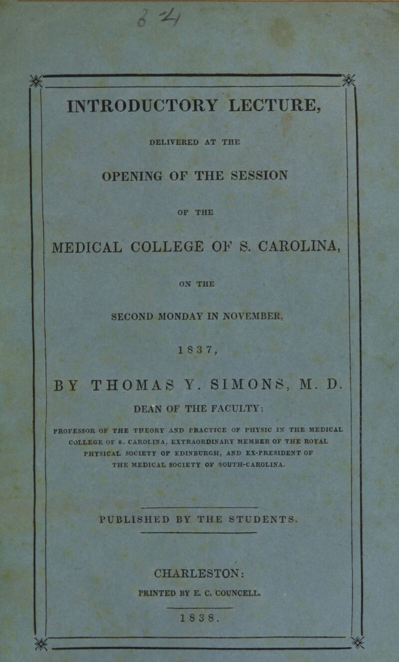 „' ^ INTRODUCTORY LECTURE, DELIVERED AT THE OPENING OF THE SESSION OF THE MEDICAL COLLEGE OK S. CAROLINA, ON THE SECOND MONDAY IN NOVEMBER, 183 7, BY THOMAS Y. SIMONS, M. D. DEAN OF THE FACULTY; PROFESSOR OF THE THEORY AND PRACTICE OF PHYSIC IX THE MEDICAL COLLEGE OF 8. CAROLINA. EXTRAORDINARY MEMBER OF THE ROYAL PHYSICAL SOCIETY OF EDINBURGH, AND EX-PRESIDENT OF THE MEDICAL SOCIETY OF SOUTH-CAROLINA. PUBLISHED BY THE STUDENTS. CHARLESTON: PRINTED BY E. C. COUNCELL. 183 8 8f