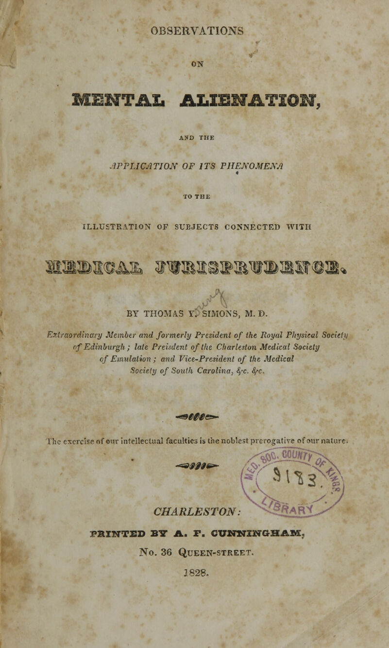 OBSERVATIONS ON MENTAL ALXBHATiOM, AND THE APPLICATION OP ITS PHENOMENA ILLUSTRATION OP SUBJECTS CONNECTED WITH BY THOMAS tit SIMONS, M. D. Extraordinary Member and formerly President of the Royal Physical Society of Edinburgh; late Preisdcnt of the Charleston Medical Society of Emulation ; and Vice-President of the Medical Society of South Carolina, fyc. fyc. Witt The exercise of our intellectual faculties is the noblest prerogative of our nature- 9ff0t CHARLESTON. S^fii^ PRINTED BY A. F. CUNNINGHAM No. 36 QUEEN-STREET. 1828.