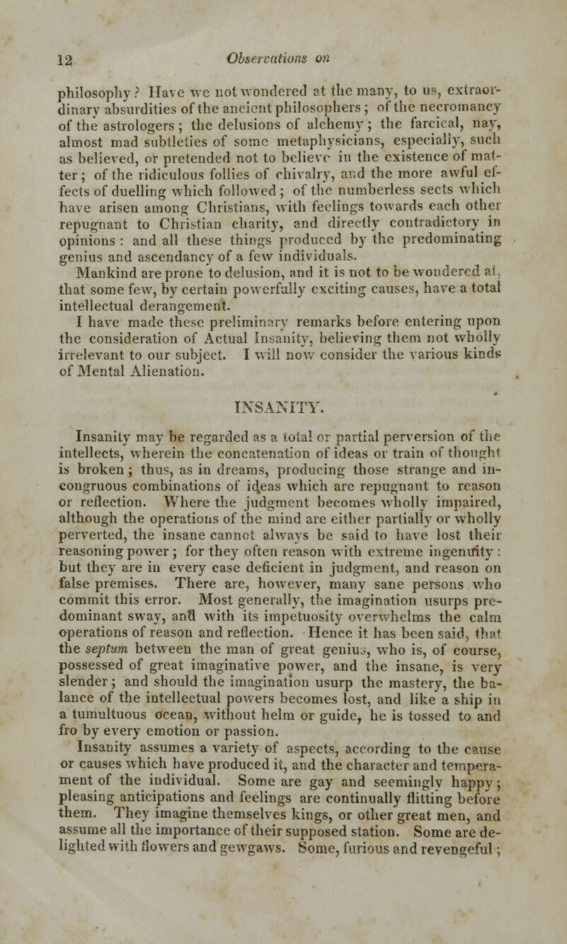 philosophy? Have wc not wondered at the many, to us, extraor- dinary absurdities of the ancient philosophers; of the necromancy of the astrologers ; the delusions of alchemy ; the farcical, nay, almost mad subtleties of some metaphysicians, especially, such as believed, or pretended not to believe in the existence of mat- ter; of the ridiculous follies of chivalry, and the more awful ef- fects of duelling which followed ; of the numberless sects which have arisen among Christians, with feelings towards each other repugnant to Christian charity, and directly contradictory in opinions : and all these things produced by the predominating genius and ascendancy of a few individuals. Mankind are prone to delusion, and it is not to be wondered at, that some few, by certain powerfully exciting causes, have a total intellectual derangement. I have made these preliminary remarks before entering upon the consideration of Actual Insanity, believing them not wholly irrelevant to our subject. I will now consider the various kinds of Mental Alienation. INSANITY. Insanity may be regarded as a total or partial perversion of the intellects, wherein the concatenation of ideas or train of thought is broken; thus, as in dreams, producing those strange and in- congruous combinations of id.eas which arc repugnant to reason or reflection. Where the judgment becomes wholly impaired, although the operations of the mind are either partially or wholly perverted, the insane cannot always be said to have lost their reasoning power ; for they often reason with extreme ingenuity : but they are in every case deficient in judgment, and reason on false premises. There are, however, many sane persons who commit this error. Most generally, the imagination usurps pre- dominant sway, ana with its impetuosity overwhelms the calm operations of reason and reflection. Hence it has been said, thnt the septum between the man of great geuiuo, who is, of course, possessed of great imaginative power, and the insane, is very slender; and should the imagination usurp the mastery, the ba- lance of the intellectual powers becomes lost, and like a ship in a tumultuous ocean, without helm or guide^ he is tossed to and fro by every emotion or passion. Insanity assumes a variety of aspects, according to the cause or causes which have produced it, and the character and tempera- ment of the individual. Some are gay and seeminglv happy; pleasing anticipations and feelings are continually flitting before them. They imagine themselves kings, or other great men, and assume all the importance of their supposed station. Some are de- lighted with flowers and gewgaws. Some, furious and revengeful;