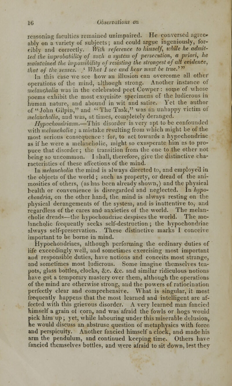 reasoning faculties remained unimpaired. He conversed agree* ably on a variety of subjects; and could argue ingeniously, for- cibly and correctly. With reference to himself, ivhile he admit- ted the improbability of such a sijstcm of persecution, a priori, he maintained the impossibility of resisting the strongest of all evidence, that of the senses. .' What I sec and hear must be true.''  In this case we see how an illusion can overcome all other operations of the mind, although strong. Another instance of ■melancholia was in the celebrated poet Cowper: some of whose poems exhibit the most exquisite specimens of the ludicrous in human nature, and abound in wit and satire. Yet the author of John Gilpin, and The Task, was an unhappy victim of melancholia, and was, at times, completely deranged. Hypochondriasm.—This disorder is very opt to be confounded with melancholia ; a mistake resulting from which might be of the most serious consequence : for, to act towards a hypochondriac as if he were a melancholic, might so exasperate him as to pro- puce that disorder; the transition from the one to the other not being so uncommon. I shall, therefore, give the distinctive cha- racteristics of these affections of the mind. In melancholia the mind is always directed to, and employed in the objects of the world; such as property, or dread of the ani- mosities of others, (as has been already shown,) and the physical health or convenience is disregarded and neglected. In hypo- chondria, on the other hand, the mind is always resting on the physical derangements of the system, and is inattentive to, and regardless of the cares and anxieties of the world. The melan- cholic dreads—the hypochondriac despises the world. The me- lancholic frequently seeks self-destruction ; the hypochondriac always self-preservation. These distinctive marks I conceive important to be borne in mind. Hypochondriacs, although performing the ordinary duties of life exceedingly well, and sometimes exercising most important and responsible duties, have notions and conceits most strange, and sometimes most ludicrous. Some imagine themselves tea- pots, glass bottles, clocks, &c. &c. and similar ridiculous notions have got a temporary mastery over them, although the operations of the mind are otherwise strong, and the powers of ratiocination perfectly clear and comprehensive. What is singular, it most frequently happens that the most learned and intelligent are af- fected with this grievous disorder. A very learned man fancied himself a grain of corn, and was afraid the fowls or hogs would pick him up; yet, while labouring under this miserable delusion, he would discuss an abstruse question of metaphysics with force and perspicuity. Another fancied himself a clock, and made his arm the pendulum, and continued keeping time. Others have fancied themselves bottles, and were afraid to sit down, lest they