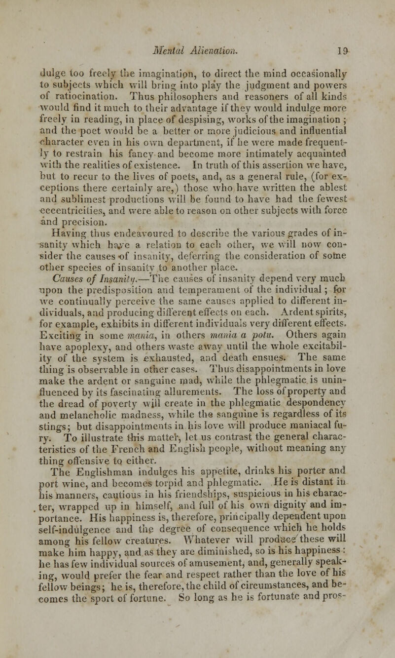 Julge loo freely the imagination, to direct the mind occasionally to subjects which will bring into play the judgment and powers of ratiocination. Thus philosophers and reasoners of all kinds •would find it much to their advantage if they would indulge more freely in reading, in place of despising, works of the imagination ; and the poet would be a better or more judicious and influential character even in his own department, if be were made frequent- ly to restrain his fancy and become more intimately acquainted with the realities of existence. In truth of this assertion we have, but to recur to the lives of poets, and, as a general rule, (for ex- ceptions there certainly are,) those who have written the ablest and sublimest productions will be found to have had the fewest eccentricities, and were able to reason on other subjects with force and precision. Having thus endeavoured to describe the various grades of in- sanity which ha^e a relation to each other, we will now con- sider the causes of insanity, deferring the consideration of some other species of insanity to another place. Causes of Insanity.—The causes of insanity depend very much upon the predisposition and temperament of the individual; for we continually perceive the same causes applied to different in- dividuals, and producing different effects on each. Ardent spirits, for example, exhibits in different individuals very different effects. Exciting in some mania, in others mania a potu. Others again have apoplexy, and others waste away until the whole excitabil- ity of the system is exhausted, and death ensues. The same thing is observable in other cases. Thus disappointments in love make the ardent or sanguine mad, while the phlegmatic is unin- fluenced by its fascinating allurements. The loss of property and the dread of poverty will create in the phlegmatic despondency and melancholic madness, while the sanguine is regardless of its stings; but disappointments in his love will produce maniacal fu- ry. To illustrate this matter, let us contrast the general charac- teristics of the French and English people, without meaning any thing offensive to either. The Englishman indulges his appetite, drinks his porter and port wine, and becomes torpid and phlegmatic. He is distant in his manners, cautious in his friendships, suspicious in his charac- ter, wrapped up in himself, and full of his own dignity and im- portance. His happiness is, therefore, principally dependent upon self-indulgence and the degree of consequence which he holds among his fellow creatures. Whatever will product these will make him happy, and as they are diminished, so is his happiness : he has few individual sources of amusement, and, generally speak- ing, would prefer the fear and respect rather than the love of his fellow beings; he is, therefore, the child of circumstances, and be- comes the sport of fortune. So long as he is fortunate and pros-