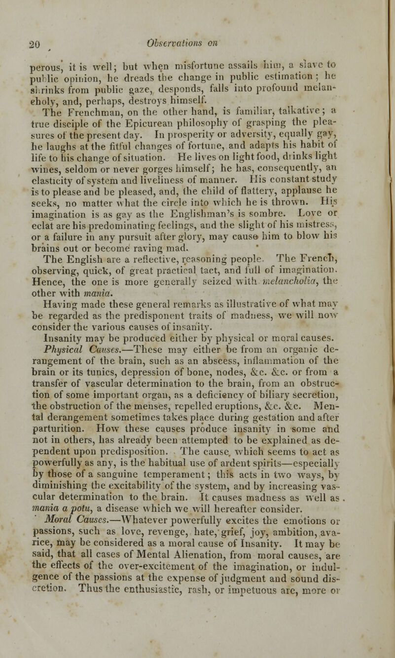 perousj it is well; but when misfortune assails him, a slave to puMic opinion, he dreads the change in public estimation ; he shrinks from public gaze, desponds, falls into profound melan- eholy, and, perhaps, destroys himself. The Frenchman, on the other hand, is familiar, talkative; a true disciple of the Epicurean philosophy of grasping the plea- sures of the present day. In prosperity or adversity, equally gay, he laughs at the fitful changes of fortune, and adapts his habit of life to his change of situation. He lives on light food, diinks light wines, seldom or never gorges himself; he has, consequently, an elasticity of system and liveliness of manner. His constant study is to please and be pleased, and, the child of flattery, applause he seeks, no matter what the circle into which he is thrown. Hi.s imagination is as gay as the Englishman's is sombre. Love or eclat are his predominating feelings, and the slight of his mistress, or a failure in any pursuit after glory, may causa him to blow hh brains out or become raving mad. The English are a reflective, reasoning people. The French, observing, quick, of great practical tact, and full of imagination. Hence, the one is more generally seized with melancholia, the other with mania. Having made these general remarks as illustrative of what may be regarded as the predisponent traits of madness, we will now consider the various causes of insanity. Insanity may be produced either by physical or moral causes. Physical Causes.—These may either be from an organic de- rangement of the brain, such as an abscess, inflammation of the brain or its tunics, depression of bone, nodes, &c. &c. or from a transfer of vascular determination to the brain, from an obstruc- tion of some important organ, as a deficiency of biliary secretion, the obstruction of the menses, repelled eruptions, &c. &c. Men- tal derangement sometimes takes place during gestation and after parturition. How these causes produce insanity in some and not in others, has already been attempted to be explained as de- pendent upon predisposition. The cause, which seems to act as powerfully as any, is the habitual use of ardent spirits—especially by those of a sanguine temperament; this acts in two ways, by diminishing the excitability of the system, and by increasing vas- cular determination to the brain. It causes madness as well as mania a potu, a disease which we will hereafter consider. Moral Causes.—Whatever powerfully excites the emotions or passions, such as love, revenge, hate, grief, joy, ambition, ava- rice, may be considered as a moral cause of Insanity. It may be said, that all cases of Mental Alienation, from moral causes, are the effects of the over-excitement of the imagination, or indul- gence of the passions at the expense of judgment and sound dis- cretion. Thus the enthusiastic, rash, or impetuous are, more or