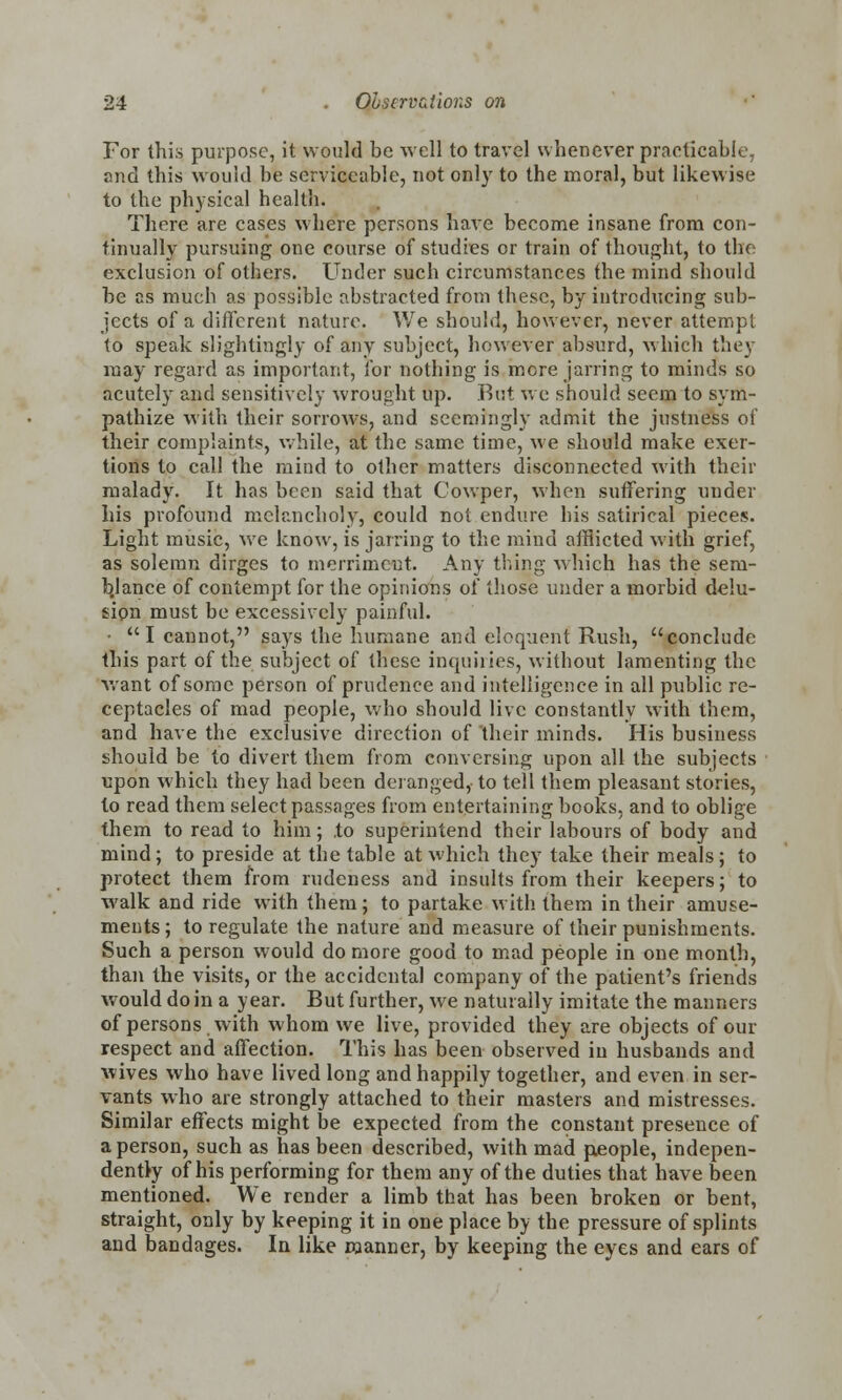For this purpose, it would be well to travel whenever practicable and this would be serviceable, not only to the moral, but likewise to the physical health. There are cases where persons have become insane from con- tinually pursuing one course of studies or train of thought, to the exclusion of others. Under such circumstances the mind should be as much as possible abstracted from these, by introducing sub- jects of a different nature. We should, however, never attempt to speak slightingly of any subject, however absurd, which they may regard as important, for nothing is more jarring to minds so acutely and sensitively wrought up. But we should seem to sym- pathize with their sorrows, and seemingly admit the justness of their complaints, while, at the same time, we should make exer- tions to call the mind to other matters disconnected with their malady. It has been said that Cowper, when suffering under his profound melancholy, could not endure his satirical pieces. Light music, we know, is jarring to the mind afflicted with grief, as solemn dirges to merriment. Any thing which has the sera- b.lance of contempt for the opinions of those under a morbid delu- sion must be excessively painful. • I cannot, says the humane and eloquent Rush, conclude this part of the subject of these inquiries, without lamenting the want of some person of prudence and intelligence in all public re- ceptacles of mad people, who should live constantly with them, and have the exclusive direction of their minds. His business should be to divert them from conversing upon all the subjects upon which they had been deranged, to tell them pleasant stories, to read them select passages from entertaining books, and to oblige them to read to him; to superintend their labours of body and mind; to preside at the table at which they take their meals; to protect them from rudeness and insults from their keepers; to walk and ride with them; to partake with them in their amuse- ments ; to regulate the nature and measure of their punishments. Such a person would do more good to mad people in one month, than the visits, or the accidental company of the patient's friends would do in a year. But further, we naturally imitate the manners of persons with whom we live, provided they are objects of our respect and affection. This has been observed in husbands and wives who have lived long and happily together, and even in ser- vants who are strongly attached to their masters and mistresses. Similar effects might be expected from the constant presence of a person, such as has been described, with mad people, indepen- dently of his performing for them any of the duties that have been mentioned. We render a limb that has been broken or bent, straight, only by keeping it in one place by the pressure of splints and bandages. In like manner, by keeping the eyes and ears of