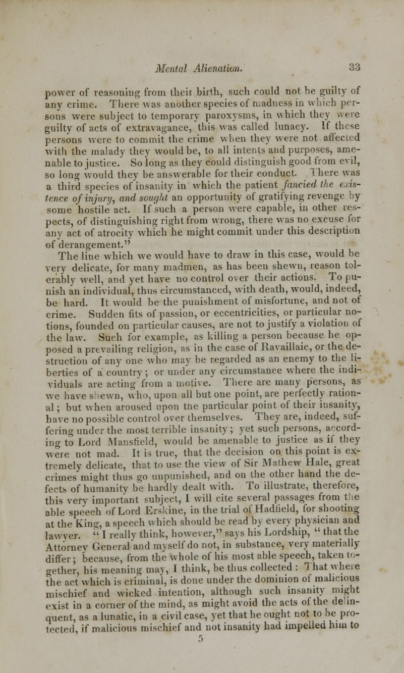 power of reasoning from their birth, such could not he guilty of any crime. There was another species of ruaduess in which per- sons were subject to temporary paroxysms, in which they were guilty of acts of extravagance, this was called lunacy. If these persons were to commit the crime when they were not affected with the malady they would be, to all intents and purposes, ame- nable to justice. So long as they could distinguish good from evil, so long would they be answerable for their conduct. There was a third species of insanity in which the patient fancied the exis- tence of injury, and sought an opportunity of gratifying revenge by some hostile act. If such a person were capable, in other res- pects, of distinguishing right from wrong, there was no excuse for any act of atrocity which he might commit under this description of derangement. The line which we would have to draw in this case, would be very delicate, for many madmen, as has been shewn, reason tol- erably well, and yet have no control over their actions. To pu- nish an individual, thus circumstanced, with death, would, indeed, be hard. It would be the puuishment of misfortune, and not of crime. Sudden fits of passion, or eccentricities, or particular no- tions, founded on particular causes, are not to justify a violation of the law. Such for example, as killing a person because he op- posed a prevailing religion, as in the case of Ravaillaic, or the de- struction of any one who may be regarded as an enemy to the li- berties of a country; or under any circumstance where the indi- viduals are acting from a motive. There are many persons, as we have s:>ewn, who, upon all but one point, are perfectly ration- al ; but when aroused upon the particular point of their insanity, have no possible control over themselves. They are, indeed, suf- fering under the most terrible insanity ; yet such persons, accord- ing to Lord Mansfield, would be amenable to justice as if they were not mad. It is true, that the decision on this point is ex- tremely delicate, that to use the view of Sir Mathew Hale, great crimes might thus go unpunished, and on the other hand the de- fects of humanity be hardly dealt with. To illustrate, therefore, this very important subject, I will cite several passages from the able speech of Lord Erskine, in the trial of'Hadfield, for shooting at the King, a speech which should be read by every physician and lawyer.  I really think, however, says his Lordship,  that the Attorney General and myself do not, in substance, very materially differ; because, from the whole of his most able speech, taken to* gether, his meaning may, I think, be thus collected : 7 hat where the act which is criminal, is done under the dominion of malicious mischief and wicked intention, although such insanity might exist in a corner of the mind, as might avoid the acts of the delin- quent, as a lunatic, in a civil case, yet that he ought not to be pro- tected, if malicious mischief and not insanity had impelled him to