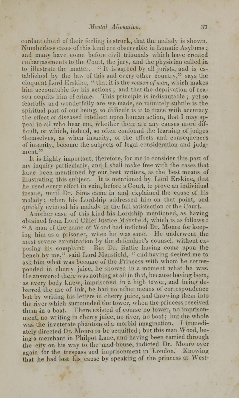 cordant chord of their feeling U struck, that the malady is shown. Numberless cases of this kind are observable in Lunatic Asylums ; and many have come before civil tribunals which have created embarrassments to the Court, the jury, and the physician called in to illustrate the matter.  It is agreed by all jurists, and is es- tablished by the law of this and every other country, says the eloquent Lord Erskine,  that it is the reason of hum, which makes him accountable for his actions ; and that the deprivation of rea- son acquits him of crime. This principle is indisputable ; yet so fearfully and wonderfully are we made, so infinitely subtile is the spiritual part of our being, so difficult is it to trace with accuracy t! e effect oi diseased intellect upon human action, that I may ap- peal to all who hear me, whether there are any causes more dif- ficult, or which, indeed, so often confound the learning of judges themselves, as when insanity, or the effects and consequences of insanity, become the subjects of legal consideration and judg- ment. It is highly important, therefore, for me to consider this part of my inquiry particularly, and 1 shall make free with the cases that have been mentioned by our best writers, as the best means of illustrating this subject. It is mentioned by Lord Erskine, that he used every effort in vain, before a Court, to prove an individual insane, until Dr. Sims came in and explained the cause of his malady; when his Lordship addressed him on that point, and quickly evinced his malady to the full satisfaction of the Court. \nother case of this kind his Lordship mentioned, as having obtained from Lord Chief Justice Mansfield, which is as follows :  A man of the name of Wood had indicted Dr. Monro for keep- ing him as a prisoner, when he was sane. He underwent the most severe examination by the defendant's counsel, without ex- posing his complaint But Dr. iiattie having come upon the bench bv me, said Lord Mansfield,  and having desired me to ask him what was become of the Princess with whom he corres- ponded in cherry juice, he showed in a moment what he was. He answered there was nothing at all in that, because having been, as every body knew, imprisoned in a high tower, and being de- barred the use of ink, he had no other means of correspondence but by writing his letters in cherry juice, and throwing them into the river which surrounded the tower, when the princess received them in a boat. There existed of course no tower, no imprison- ment, no writing in cherry juice, no river, no boat; but the whole was the inveterate phantom of a morbid imagination. I immedi- ately directed Dr. Monro to be acquitted ; but this man Wood, be- ing a merchant in Philpot Lane, and having been carried through the city on his way to the mad-house, indicted Dr. Monro oyer again for the trespass and imprisonment in London. Knowing that he had lost his cause by speaking of the princess at West-