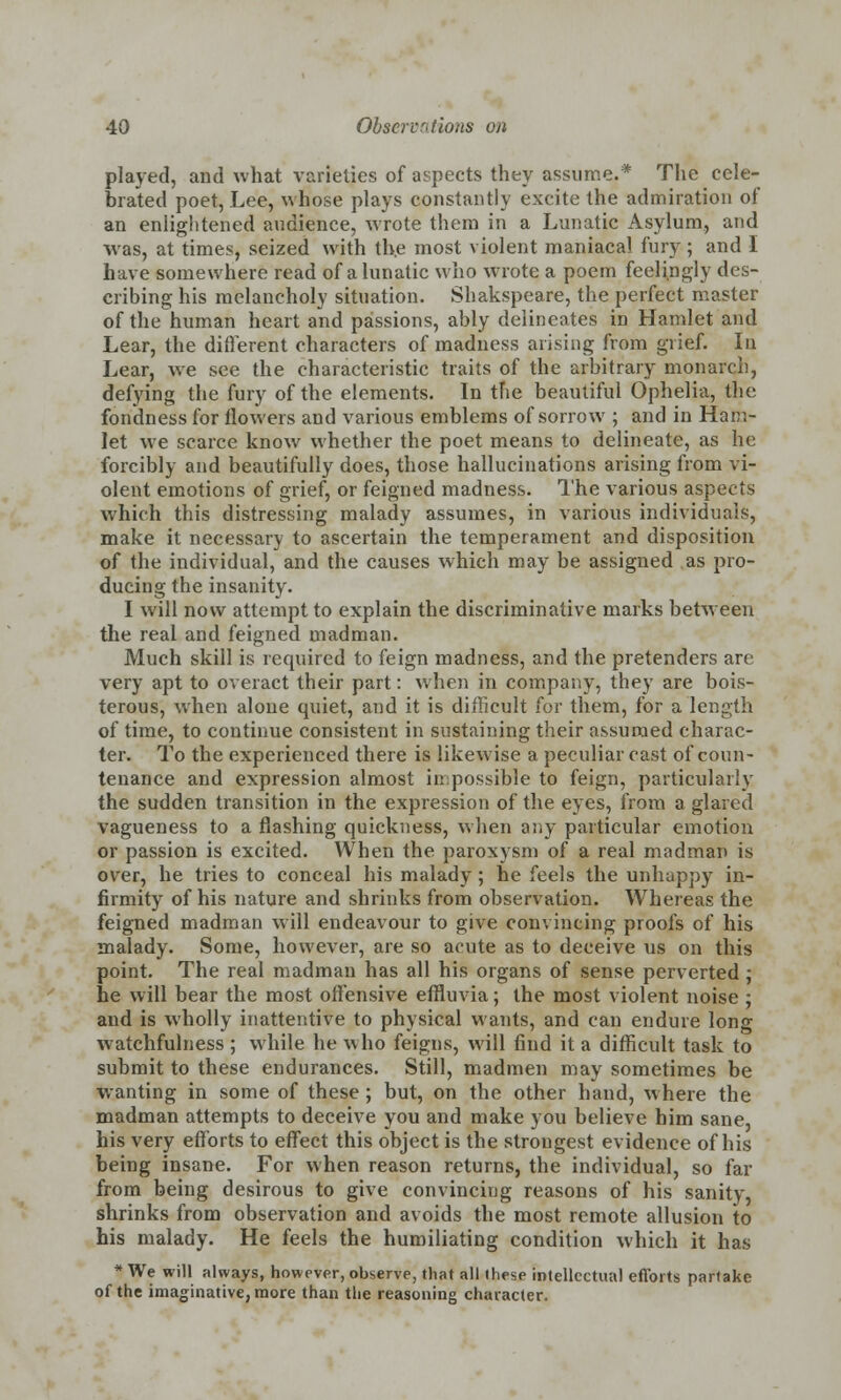 played, and what varieties of aspects they assume.* The cele- brated poet, Lee, whose plays constantly excite the admiration of an enlightened audience, wrote them in a Lunatic Asylum, and was, at times, seized with the most violent maniacal fury ; and I have somewhere read of a lunatic who wrote a poem feelingly des- cribing his melancholy situation. Shakspeare, the perfect master of the human heart and passions, ably delineates in Hamlet and Lear, the different characters of madness arising from grief. In Lear, we see the characteristic traits of the arbitrary monarch, defying the fury of the elements. In tfie beautiful Ophelia, the fondness for flowers and various emblems of sorrow ; and in Ham- let we scarce know whether the poet means to delineate, as he forcibly and beautifully does, those hallucinations arising from vi- olent emotions of grief, or feigned madness. The various aspects which this distressing malady assumes, in various individuals, make it necessary to ascertain the temperament and disposition of the individual, and the causes which may be assigned as pro- ducing the insanity. I will now attempt to explain the discriminative marks between the real and feigned madman. Much skill is required to feign madness, and the pretenders are very apt to overact their part: when in company, they are bois- terous, when alone quiet, and it is difficult for them, for a length of time, to continue consistent in sustaining their assumed charac- ter. To the experienced there is likewise a peculiar cast of coun- tenance and expression almost impossible to feign, particularly the sudden transition in the expression of the eyes, from a glared vagueness to a flashing quickness, when any particular emotion or passion is excited. When the paroxysm of a real madman is over, he tries to conceal his malady; he feels the unhappy in- firmity of his nature and shrinks from observation. Whereas the feigned madman will endeavour to give convincing proofs of his malady. Some, however, are so acute as to deceive us on this point. The real madman has all his organs of sense perverted ; he will bear the most offensive effluvia; the most violent noise ; and is wholly inattentive to physical wants, and can endure long watchfulness ; while he who feigns, will find it a difficult task to submit to these endurances. Still, madmen may sometimes be wanting in some of these ; but, on the other hand, where the madman attempts to deceive you and make you believe him sane, his very efforts to effect this object is the strongest evidence of his being insane. For when reason returns, the individual, so far from being desirous to give convincing reasons of his sanity, shrinks from observation and avoids the most remote allusion to his malady. He feels the humiliating condition which it has * We will always, however, observe, that all these intellectual efforts partake of the imaginative, more than the reasoning character.