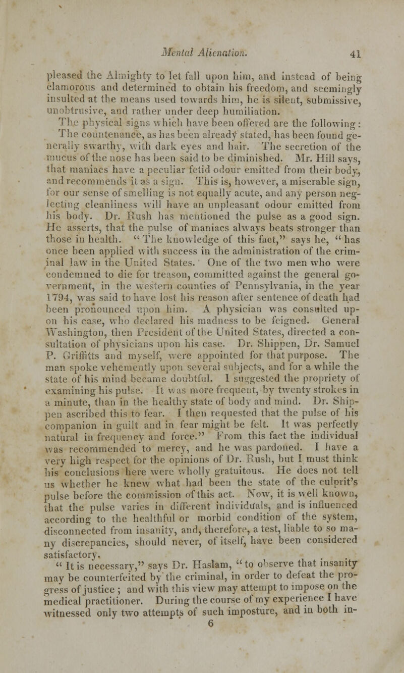 pleased the Almighty to let fall upon him, and instead of being clamorous and determined to obtain his freedom, and seemingly insulted at the means used towards him, he is silent, submissive, unobtrusive, and rather under deep humiliation. Thje physical signs which have been offered are the following: The countenance, as has been already stated, has been found ge- nerally swarthy, with dark eyes and hair. The secretion of the mucus of the nose has been said to be diminished. Mr. Hill says, that maniacs have a peculiar fetid odour emitted from their body, and recommends it as a sign. This is, however, a miserable sign, for our sense of smelling is not equally acute, and any person neg- lecting cleanliness will have an unpleasant odour emitted from his body. Dr. Rush has mentioned the pulse as a good sign. He asserts, that the pulse of maniacs always beats stronger than those in health. The knowledge of this fact, says he, has once been applied with success in the administration of the crim- inal law in the United States. One of the two men who were condemned to die for treason, committed against the general go- vernment, in the western counties of Pennsylvania, in the year 1794, was said to have lost his reason after sentence of death had been pronounced upon him. A physician was consulted up- on his case, who declared his madness to be feigned. General Washington, then President of the United States, directed a con- sultation of physicians upon his case. Dr. Shippen, Dr. Samuel P. Griffitts and myself, were appointed for that purpose. The man spoke vehemently upon several subjects, and for awhile the state of his mind became doubtful. I suggested the propriety of examining his pulse. It was more frequent, by twenty strokes in a minute, than in the healthy state of body and mind. Dr. S, pen ascribed this to fear. I then requested that the pulse of his companion in guilt and in fear might be felt. It was perfectly natural in frequency and force. From this fact the individual was recommended to mercy, and he was pardoned. I have a very high respect for the opinions of Dr. Push, but I must think his conclusions here were wholly gratuitous. He does not tell us whether he knew what had been the state of the culprit's pulse before the commission of this act. Now, it is well known, that the pulse varies in different individuals, and is influenced according to the healthful or morbid condition of the system, disconnected from insanity, and, therefore, a test, liable to so ma- ny discrepancies, should never, of itself, have been considered satisfactory.  It is necessary, says Dr. Haslam, to observe that insanity may be counterfeited by the criminal, in order to defeat the pro- gress of justice ; and with this view may attempt to impose on the medical practitioner. During the course of my experience I have witnessed only two attempts of such imposture, and in both m- 6