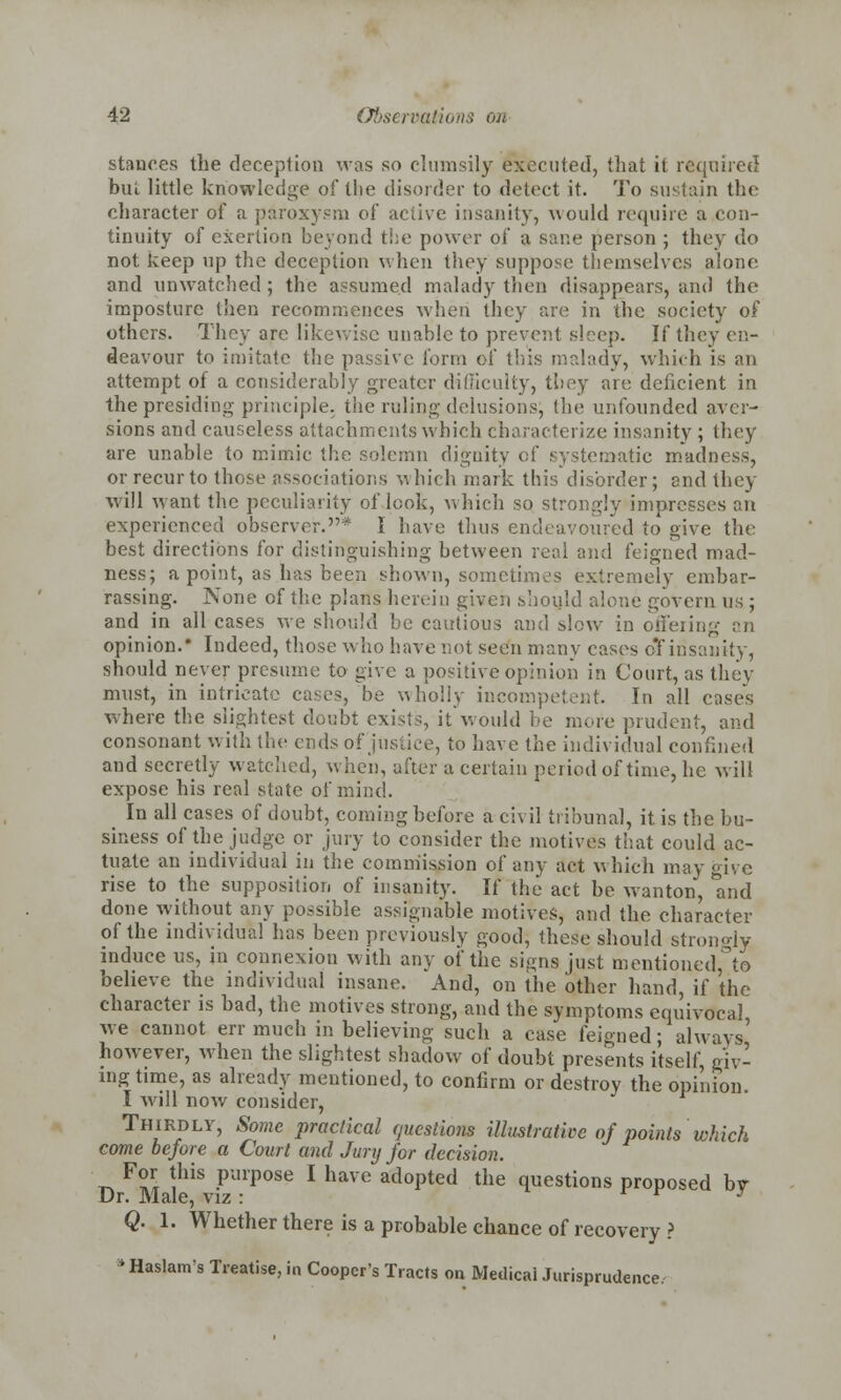 stances the deception was so clumsily executed, that it required bul little knowledge of tlie disorder to detect it. To sustain the character of a paroxysm of active insanity, would require a con- tinuity of exertion beyond the power of a sane person ; they do not keep up the deception when they suppose themselves alone and unwatched; the assumed malady then disappears, and the imposture then recommences when they are in the society of others. They arc likewise unable to prevent sleep. If they en- deavour to imitate the passive form of this malady, which is an attempt of a considerably greater difficulty, they are deficient in the presiding principle, the ruling delusions; the unfounded aver- sions and causeless attachments which characterize insanity ; they are unable to mimic the solemn dignity of systematic madness, or recur to those associations which mark this disorder; end they will want the peculiarity of look, which so strongly impresses an experienced observer.1* I have thus endeavoured to give the best directions for distinguishing between real and feigned mad- ness; a point, as has been shown, sometimes extremely embar- rassing. None of the plans herein given shouh vein us ; and in all cases we should be cautious and slow in offering an opinion.* Indeed, those who have not seen many cases djf insanity, should never presume to give a positive opinion in Court, as they must, in intricate cases, be wholly incompetent. In all cases where the slightest doubt exists, it would be more prudent, and consonant with the ends of justice, to have the individual confined and secretly watched, when, after a certain period of time, he will expose his real state of mind. In all cases of doubt, coming before a civil tribunal, it is the bu- siness of the judge or jury to consider the motives that could ac- tuate an individual in the commission of any act which may give rise to the supposition of insanity. If the act be wanton, mid done without any possible assignable motives, and the character of the individual has been previously good, these should strongly induce us, in connexion with any of the signs just mentioned, to believe the individual insane. And, on the other hand, if the character is bad, the motives strong, and the symptoms equivocal we cannot err much in believing such a case feigned; always' however, when the slightest shadow of doubt presents itself, giv- ing time, as already mentioned, to confirm or destroy the opinion. I will now consider, Thirdly, Some practical questions illustrative of points which come before a Court and Jury for decision. For this purpose I have adopted the questions proposed bv Dr. Male, viz: r J Q. 1. Whether there is a probable chance of recovery ? ■ Haslam's Treatise, in Cooper's Tracts on Medical Jurisprudence,