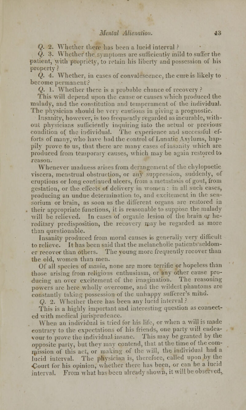 Q. 2. Whether there has heen a lucid interval ? Q. 3. Whether the symptoms are sufficiently mild to suffer the patient, with propriety, to retain his liberty and possession of his property ? Q. 4. Whether, in cases of convalescence, the cure is likely to become permanent*-? Q. 1. Whether there is a probable chance of recovery ? This will depend upon the cause or causes which produced the malady, and the constitution and temperament of the individual. The physician should be very cautious in giving a prognostic. Insanity, however, is too frequently regarded as incurable, with- out physicians sufficiently inquiring into the actual or previous condition of the individual. The experience and successful ef- forts of many, who have had the control of Lunatic Asylums, hap- pily prove to us, that there arc many cases of insanity which are produced from temporary causes, which may be again restored to reason. Whenever madness arises from de it of the chylopoetic viscera, menstrual obstruction, or any suppression, suddenly, of eruptions or long continued ulcers, from a metastasis of gout, from gestation, or the effects of delivery in women : in ail such cases, producing an undue determination to, and excitement in the sen- sorium or brain, as soon as the different organs arc restored in their appropriate functions, it is reasonable to suppose the malady vi ill be relieved. In cases of organic lesion of the brain of he- reditary predisposition, the recovery may be regarded as more than questionable. Insanity produced from moral causes is generally very difficult to relieve. It has been said that the melancholic patientsseldom- er recover than others. The young more frequently recover than the old, women than men. Of all species of mania, none are more terrific or hopeless than those arising from religious enthusiasm, or any other cause pro- ducing an over excitement of the imagination. The reasoning- powers arc here wholly overcome, and the wildest phantoms are constantly taking possession of the unhappy sufferer's mind. Q. 2. Whether there has been any lucid interval ? This is a highly important and interesting question as connect- ed with medical jurisprudence. When an individual is tried for his life, or when a will is made contrary to the expectations of his friends, one party will endea- vour toprove the individual insane. This may be granted by the opposite parly, but they may contend, that at the time of the com- mission of this act, or making of the will, the individual had a lucid interval. The ptysician is, therefore, called upon by the Court for his opinion, whether there has been, or can be a lucid interval. From what has been already shown, it will be observed,.